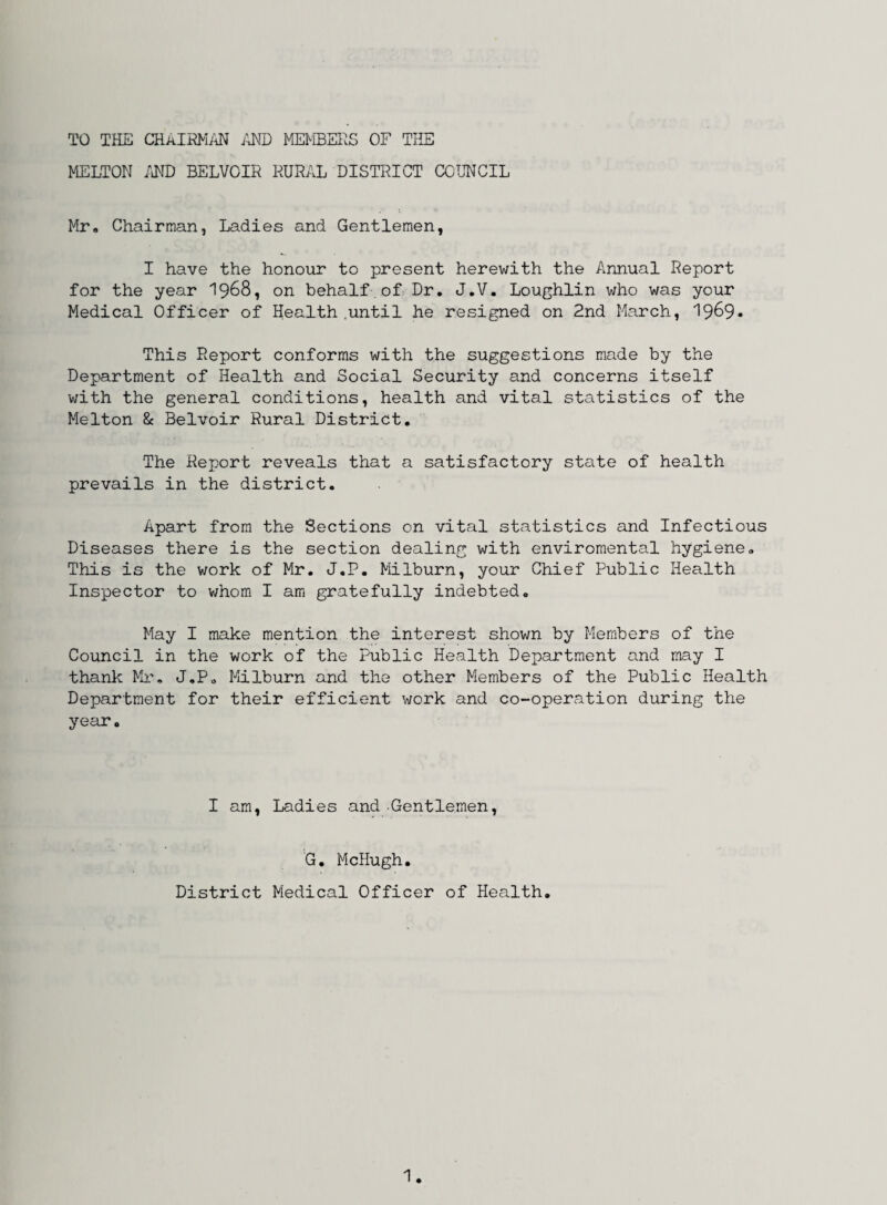 TO THE CHAIRMAN AND MEMBERS OF THE MELTON AND BELVOIR RURAL DISTRICT COUNCIL Mr, Chairman, Ladies and Gentlemen, I have the honour to present herewith the Annual Report for the year 1968, on behalf.of Dr. J.V. Loughlin who was your Medical Officer of Health .until he resigned on 2nd March, 19&9* This Report conforms with the suggestions made by the Department of Health and Social Security and concerns itself with the general conditions, health and vital statistics of the Melton & Belvoir Rural District. The Report reveals that a satisfactory state of health prevails in the district. Apart from the Sections on vital statistics and Infectious Diseases there is the section dealing with enviromental hygiene. This is the work of Mr. J.P. Milburn, your Chief Public Health Inspector to whom I am gratefully indebted. May I make mention the interest shown by Members of the Council in the work of the Public Health Department and may I thank Mr. J.P, Milburn and the other Members of the Public Health Department for their efficient work and co-operation during the year. I am, Ladies and Gentlemen, G. McHugh. District Medical Officer of Health.