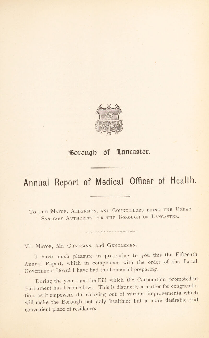 ffiorougb of ^Lancaster. Annual Report of Medical Officer of Health. To the Mayor, Aldermen, and Councillors being the Urban Sanitary Authority for the Borough of Lancaster. Mr. Mayor, Mr. Chairman, and Gentlemen. I have much pleasure in presenting to you this the Fifteenth Annual Report, which in compliance with the order of the Local Government Board I have had the honour of preparing. During the year 1900 the Bill which the Corporation promoted in Parliament has become law. This is distinctly a matter for congratula¬ tion, as it empowers the carrying out of various improvements which will make the Borough not only healthier but a more desirable and convenient place of residence.