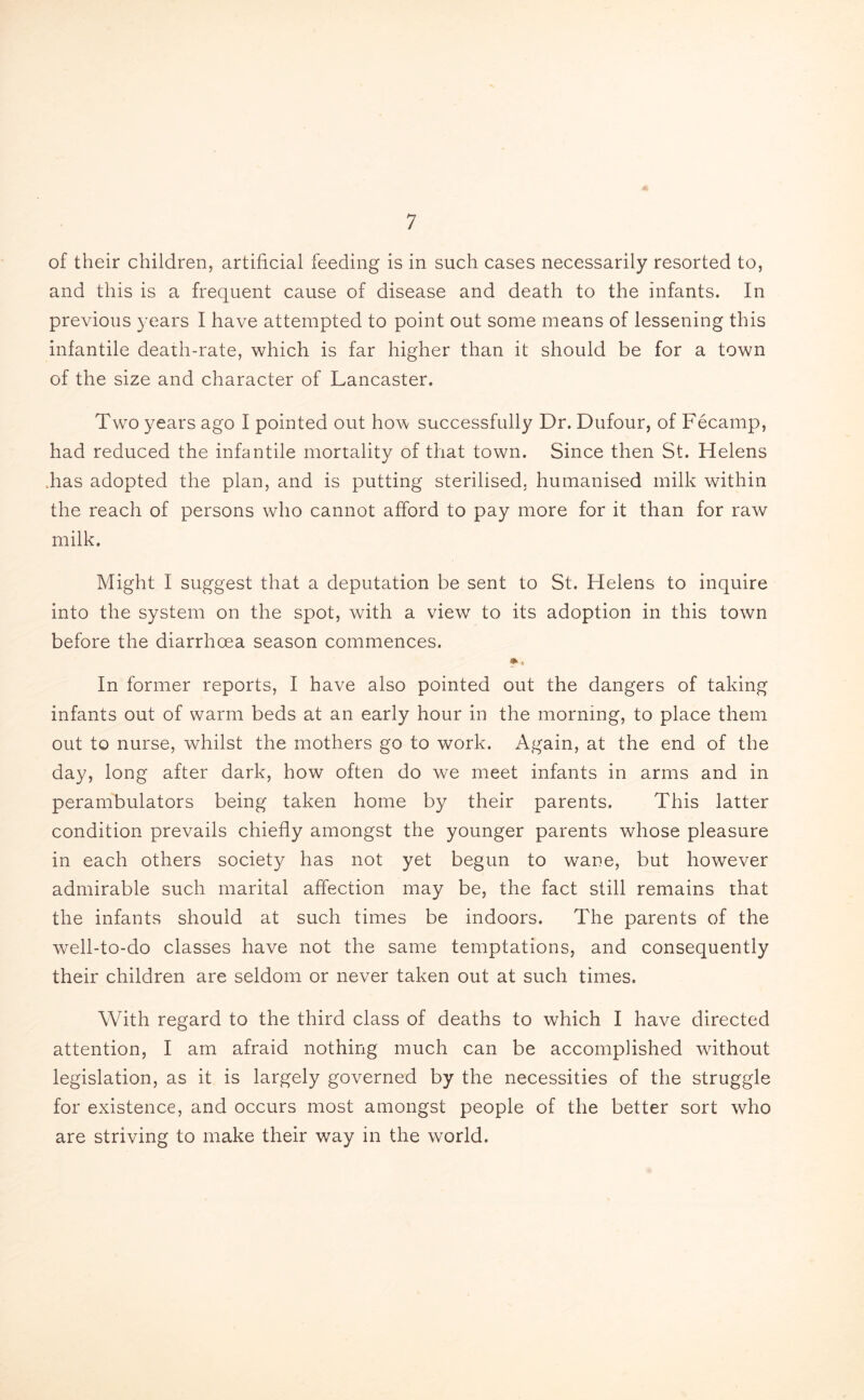 of their children, artificial feeding is in such cases necessarily resorted to, and this is a frequent cause of disease and death to the infants. In previous years I have attempted to point out some means of lessening this infantile death-rate, which is far higher than it should be for a town of the size and character of Lancaster. Two years ago I pointed out how successfully Dr. Dufour, of Fecamp, had reduced the infantile mortality of that town. Since then St. Helens Fas adopted the plan, and is putting sterilised, humanised milk within the reach of persons who cannot afford to pay more for it than for raw milk. Might I suggest that a deputation be sent to St. Helens to inquire into the system on the spot, with a viewr to its adoption in this town before the diarrhoea season commences. In former reports, I have also pointed out the dangers of taking infants out of warm beds at an early hour in the morning, to place them out to nurse, whilst the mothers go to work. Again, at the end of the day, long after dark, how often do we meet infants in arms and in perambulators being taken home by their parents. This latter condition prevails chiefly amongst the younger parents whose pleasure in each others society has not yet begun to wane, but however admirable such marital affection may be, the fact still remains that the infants should at such times be indoors. The parents of the well-to-do classes have not the same temptations, and consequently their children are seldom or never taken out at such times. With regard to the third class of deaths to which I have directed attention, I am afraid nothing much can be accomplished without legislation, as it is largely governed by the necessities of the struggle for existence, and occurs most amongst people of the better sort who are striving to make their way in the world.