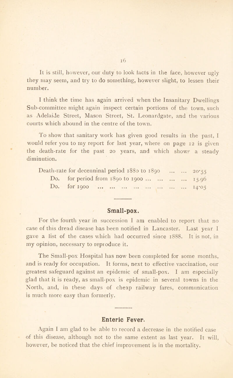 It is still, however, our duty to look facts in the face, however ugly they may seem, and try to do something, however slight, to lessen their number. I think the time has again arrived when the Insanitary Dwellings Sub-committee might again inspect certain portions of the town, such as Adelaide Street, Mason Street, St. Leonardgate, and the various courts which abound in the centre of the town. To show that sanitary work has given good results in the past, I would refer you to my report for last year, where on page 12 is given the death-rate for the past 20 years, and which shows a steady diminution. Death-rate for decenninal period 1880 to 1890 . 2°'55 Do. for period from 1890 to 1900. 15.96 Do. for 1900 . 14*05 Small-pox. For the fourth year in succession I am enabled to report that no case of this dread disease has been notified in Lancaster. Last year I gave a list of the cases which had occurred since 1888. It is not, in my opinion, necessary to reproduce it. The Small-pox Hospital has now been completed for some months, and is ready for occupation. It forms, next to effective vaccination, our greatest safeguard against an epidemic of small-pox. I am especially glad that it is ready, as small-pox is epidemic in several towns in the North, and, in these days of cheap railway fares, communication is much more easy than formerly. Enteric Fever. Again I am glad to be able to record a decrease in the notified case of this disease, although not to the same extent as last year. It will, however, be noticed that the chief improvement is in the mortality.