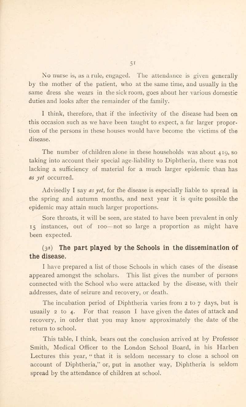 No nurse is, as a rule, engaged. The attendance is given generally by the mother of the patient, who at the same time, and usually in the same dress she wears in the sick room, goes about her various domestic duties and looks after the remainder of the family. I think, therefore, that if the infectivity of the disease had been on this occasion such as we have been taught to expect, a far larger propor¬ tion of the persons in these houses would have become the victims of the disease. The number of children alone in these households was about 419, so taking into account their special age-liability to Diphtheria, there was not lacking a sufficiency of material for a much larger epidemic than has as yet occurred. Advisedly I say as yet, for the disease is especially liable to spread in the spring and autumn months, and next year it is quite possible the epidemic may attain much larger proportions. Sore throats, it will be seen, are stated to have been prevalent in only 15 instances, out of 100—not so large a proportion as might have been expected. (3a) The part played by the Schools in the dissemination of the disease. I have prepared a list of those Schools in which cases of the disease appeared amongst the scholars. This list gives the number of persons connected with the School who were attacked by the disease, with their addresses, date of seizure and recovery, or death. The incubation period of Diphtheria varies from 2 to 7 days, but is usuaily 2 to 4. For that reason I have given the dates of attack and recovery, in order that you may know approximately the date of the return to school. This table, I think, bears out the conclusion arrived at by Professor Smith, Medical Officer to the London School Board, in his Harben Lectures this year, “ that it is seldom necessary to close a school on account of Diphtheria,” or, put in another way, Diphtheria is seldom spread by the attendance of children at school.