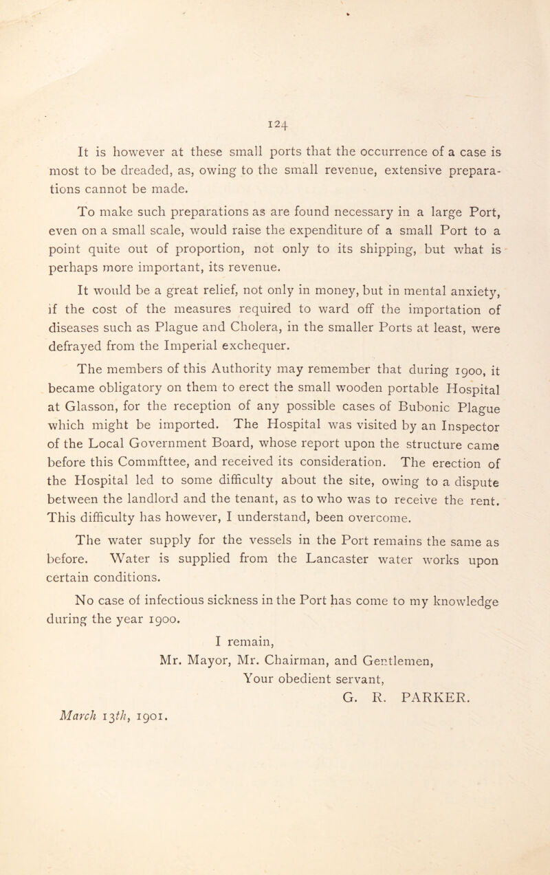 It is however at these small ports that the occurrence of a case is most to be dreaded, as, owing to the small revenue, extensive prepara¬ tions cannot be made. To make such preparations as are found necessary in a large Port, even on a small scale, would raise the expenditure of a small Port to a point quite out of proportion, not only to its shipping, but what is perhaps more important, its revenue. It would be a great relief, not only in money, but in mental anxiety, if the cost of the measures required to ward off the importation of diseases such as Plague and Cholera, in the smaller Ports at least, were defrayed from the Imperial exchequer. The members of this Authority may remember that during 1900, it became obligatory on them to erect the small wooden portable Hospital at Glasson, for the reception of any possible cases of Bubonic Plague which might be imported. The Hospital was visited by an Inspector of the Local Government Board, whose report upon the structure came before this Commfttee, and received its consideration. The erection of the Plospital led to some difficulty about the site, owing to a dispute between the landlord and the tenant, as to who was to receive the rent. This difficulty has however, I understand, been overcome. The water supply for the vessels in the Port remains the same as before. Water is supplied from the Lancaster water works upon certain conditions. No case of infectious sickness in the Port has come to my knowledge during the year 1900. I remain, Mr. Mayor, Mr. Chairman, and Gentlemen, Your obedient servant, G. R. PARKER. March 13///, 1901.