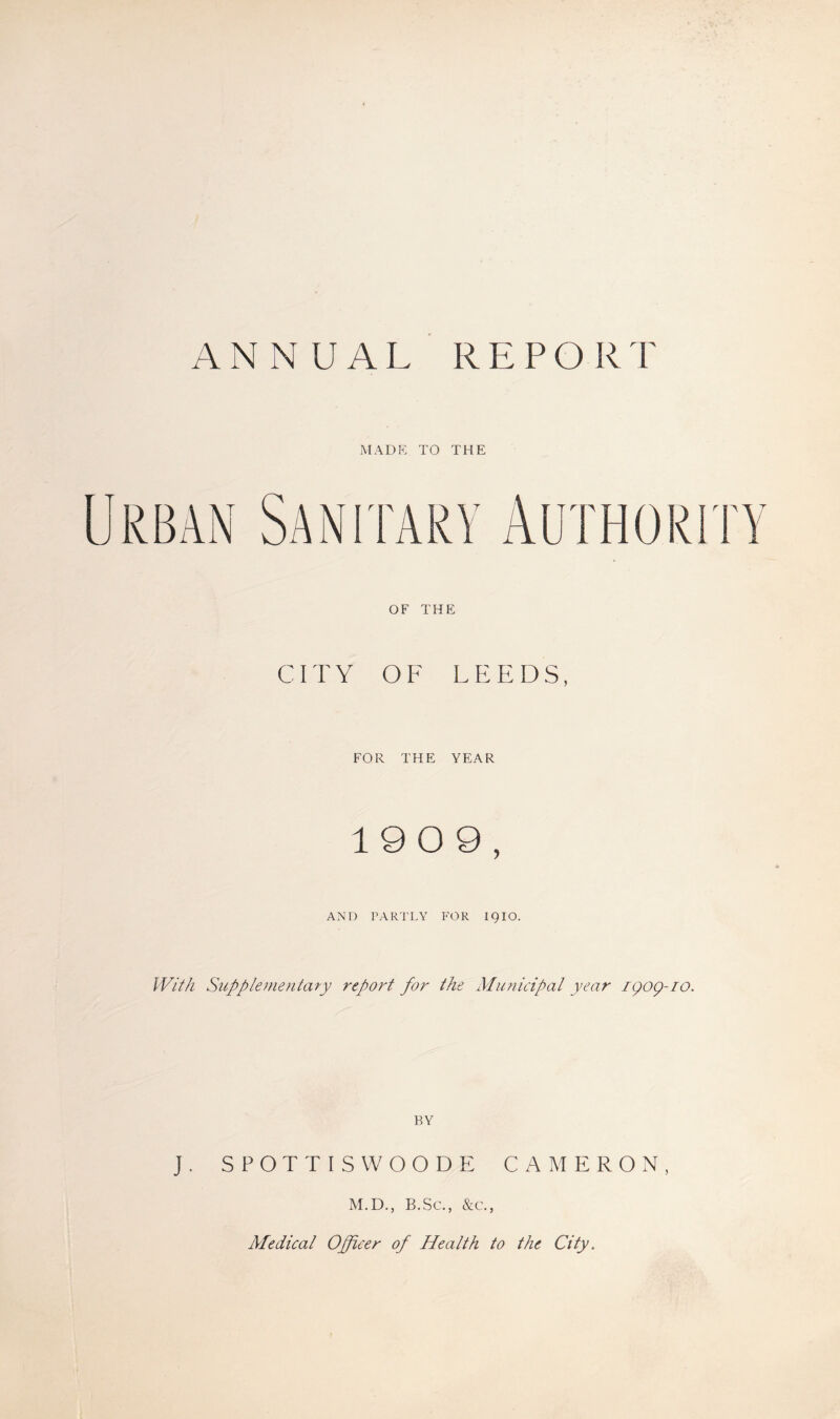 ANN UAL REPORT MADE TO THE OF THE CITY OF LEEDS, FOR THE YEAR 1909, AND PARTLY FOR 1910. With Supplementary report for the Municipal year 1909-10. BY J. SPOTTISWOODE CAMERON, M.D., B.Sc., &c., Medical Officer of Health to the City.