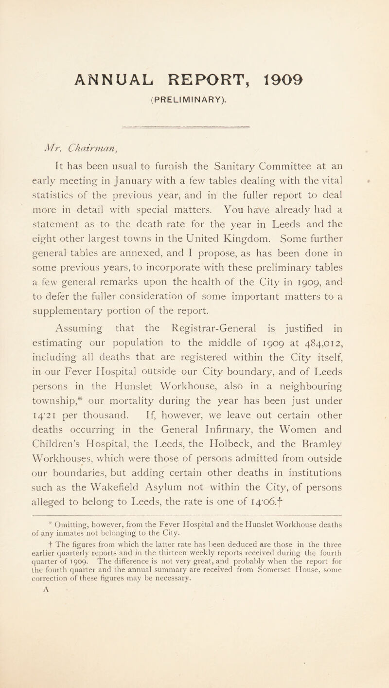 ANNUAL REPORT, 1909 (PRELIMINARY). Mr. Chairman, It has been usual to furnish the Sanitary Committee at an early meeting in January with a few tables dealing with the vital statistics of the previous year, and in the fuller report to deal more in detail with special matters. You have already had a statement as to the death rate for the year in Leeds and the eight other largest towns in the United Kingdom. Some further general tables are annexed, and I propose, as has been done in some previous years, to incorporate with these preliminary tables a few general remarks upon the health of the City in 1909, and to defer the fuller consideration of some important matters to a supplementary portion of the report. Assuming that the Registrar-General is justified in estimating our population to the middle of 1909 at 484,012, including all deaths that are registered within the City itself, in our Fever Hospital outside our City boundary, and of Leeds persons in the Hunslet Workhouse, also in a neighbouring township,* our mortality during the year has been just under 14*21 per thousand. If, however, we leave out certain other deaths occurring in the General Infirmary, the Women and Children’s Hospital, the Leeds, the Holbeck, and the Bramley Workhouses, which were those of persons admitted from outside our boundaries, but adding certain other deaths in institutions such as the Wakefield Asylum not within the City, of persons alleged to belong to Leeds, the rate is one of I4*o6.'(* * Omitting, however, from the Fever Hospital and the Hunslet Workhouse deaths of any inmates not belonging to the City. t The figures from which the latter rate has been deduced are those in the three earlier quarterly reports and in the thirteen wreekly reports received during the fourth quarter of 1909. The difference is not very great, and probably when the report for the fourth quarter and the annual summary are received from Somerset House, some correction of these figures may be necessary.