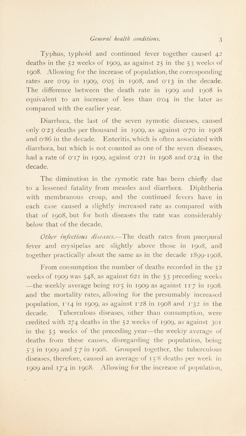 Typhus, typhoid and continued fever together caused 42 deaths in the 52 weeks of 1909, as against 25 in the 53 weeks of 1908. Allowing for the increase of population, the corresponding rates are oxx) in 1909, 0'C>5 in 1908, and C13 in the decade. The difference between the death rate in 1909 and 1908 is equivalent to an increase of less than 0'C>4 in the later as compared with the earlier year. Diarrhoea, the last of the seven zymotic diseases, caused only 0'23 deaths per thousand in 1909, as against 070 in 1908 and 0'86 in the decade. Enteritis, which is often associated with diarrhoea, but which is not counted as one of the seven diseases, had a rate of 0*17 in 1909, against 0'2i in 1908 and 0'24 in the decade. The diminution in the zymotic rate has been chiefly due to a lessened fatality from measles and diarrhoea. Diphtheria with membranous croup, and the continued fevers have in each case caused a slightly increased rate as compared with that of 1908, but for both diseases the rate was considerably below that of the decade. Other Infections diseases.—The death rates from puerpural fever and erysipelas are slightly above those in 1908, and together practically about the same as in the decade 1899-1908. From consumption the number of deaths recorded in the 52 weeks of 1909 was 548, as against 621 in the 53 preceding weeks —the weekly average being 107 in 1909 as against 117 in 1908. and the mortality rates, allowing for the presumably increased population, 104 in 1909, as against 1*28 in 1908 and 172 in the decade. Tuberculous diseases, other than consumption, were credited with 274 deaths in the 52 weeks of 1909, as against 301 in the 53 weeks of the preceding year—the weekly average of deaths from these causes, disregarding the population, being 5*3 in 1909 and 57 in 1908. Grouped together, the tuberculous diseases, therefore, caused an average of 158 deaths per week in 1909 and 17'4 in 1908. Allowing for the increase of population,