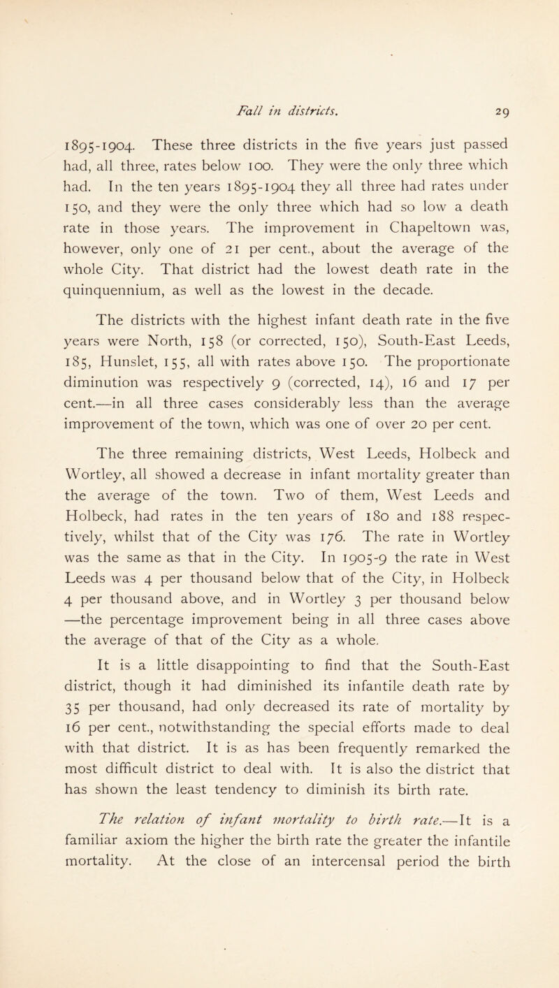 Fall in districts. 1895-1904. These three districts in the five years just passed had, all three, rates below 100. They were the only three which had. In the ten years 1895-1904 they all three had rates under 150, and they were the only three which had so low a death rate in those years. The improvement in Chapeltown was, however, only one of 21 per cent,, about the average of the whole City. That district had the lowest death rate in the quinquennium, as well as the lowest in the decade. The districts with the highest infant death rate in the five years were North, 158 (or corrected, 150), South-East Leeds, 185, Hunslet, 155, all with rates above 150. The proportionate diminution was respectively 9 (corrected, 14), 16 and 17 per cent.—in all three cases considerably less than the average improvement of the town, which was one of over 20 per cent. The three remaining districts, West Leeds, Holbeck and Wortley, all showed a decrease in infant mortality greater than the average of the town. Two of them, West Leeds and Holbeck, had rates in the ten years of 180 and 188 respec¬ tively, whilst that of the City was 176. The rate in Wortley was the same as that in the City. In 1905-9 the rate in West Leeds was 4 per thousand below that of the City, in Holbeck 4 per thousand above, and in Wortley 3 per thousand below —the percentage improvement being in all three cases above the average of that of the City as a whole. It is a little disappointing to find that the South-East district, though it had diminished its infantile death rate by 35 per thousand, had only decreased its rate of mortality by 16 per cent., notwithstanding the special efforts made to deal with that district. It is as has been frequently remarked the most difficult district to deal with. It is also the district that has shown the least tendency to diminish its birth rate. The relation of infant mortality to birth rate.—It is a familiar axiom the higher the birth rate the greater the infantile mortality. At the close of an intercensal period the birth
