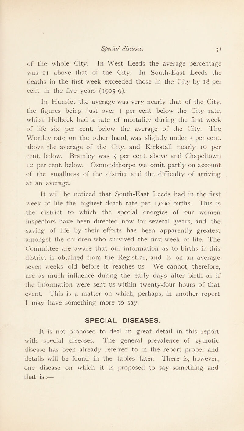 of the whole City. In West Leeds the average percentage was ii above that of the City. In South-East Leeds the deaths in the first week exceeded those in the City by 18 per cent, in the five years (1905-9). In Hunslet the average was very nearly that of the City, the figures being just over 1 per cent, below the City rate, whilst Holbeck had a rate of mortality during the first week of life six per cent, below the average of the City. The Wortley rate on the other hand, was slightly under 3 per cent, above the average of the City, and Kirkstall nearly 10 per cent, below. Bramley was 5 per cent, above and Chapeltown 12 per cent, below. Osmondthorpe we omit, partly on account of the smallness of the district and the difficulty of arriving at an average. It will be noticed that South-East Leeds had in the first week of life the highest death rate per 1,000 births. This is the district to which the special energies of our women inspectors have been directed now for several years, and the saving of life by their efforts has been apparently greatest amongst the children who survived the first week of life. The Committee are aware that our information as to births in this district is obtained from the Registrar, and is on an average seven weeks old before it reaches us. We cannot, therefore, use as much influence during the early days after birth as if the information were sent us within twenty-four hours of that event. This is a matter on which, perhaps, in another report I may have something more to say. SPECIAL DISEASES. It is not proposed to deal in great detail in this report with special diseases. The general prevalence of zymotic disease has been already referred to in the report proper and details will be found in the tables later. There is, however, one disease on which it is proposed to say something and that is:—