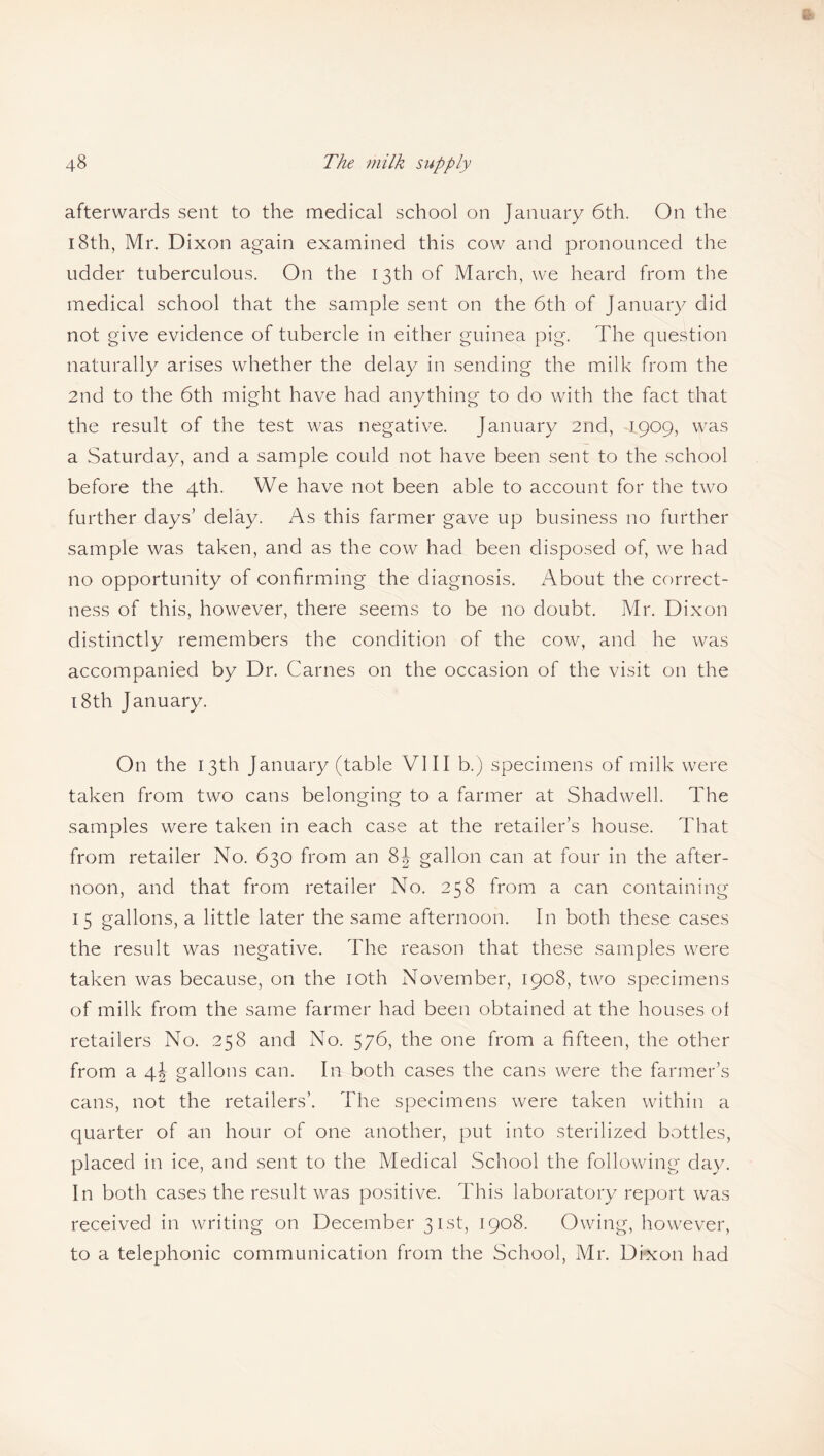 afterwards sent to the medical school on January 6th. On the 18th, Mr. Dixon again examined this cow and pronounced the udder tuberculous. On the 13th of March, we heard from the medical school that the sample sent on the 6th of January did not give evidence of tubercle in either guinea pig. The question naturally arises whether the delay in sending the milk from the 2nd to the 6th might have had anything to do with the fact that the result of the test was negative. January 2nd, -1909, was a Saturday, and a sample could not have been sent to the school before the 4th. We have not been able to account for the two further days’ delay. As this farmer gave up business no further sample was taken, and as the cow had been disposed of, we had no opportunity of confirming the diagnosis. About the correct¬ ness of this, however, there seems to be no doubt. Mr. Dixon distinctly remembers the condition of the cow, and he was accompanied by Dr. Carnes on the occasion of the visit on the 18th January. On the 13th January (table VIII b.) specimens of milk were taken from two cans belonging to a farmer at Shadwell. The samples were taken in each case at the retailer’s house. That from retailer No. 630 from an 8J gallon can at four in the after¬ noon, and that from retailer No. 258 from a can containing 15 gallons, a little later the same afternoon. In both these cases the result was negative. The reason that these samples were taken was because, on the 10th November, 1908, two specimens of milk from the same farmer had been obtained at the houses ol retailers No. 258 and No. 576, the one from a fifteen, the other from a gallons can. In both cases the cans were the farmer’s cans, not the retailers’. The specimens were taken within a quarter of an hour of one another, put into sterilized bottles, placed in ice, and sent to the Medical School the following day. In both cases the result was positive. This laboratory report was received in writing on December 31st, 1908. Owing, however, to a telephonic communication from the School, Mr. Dixon had