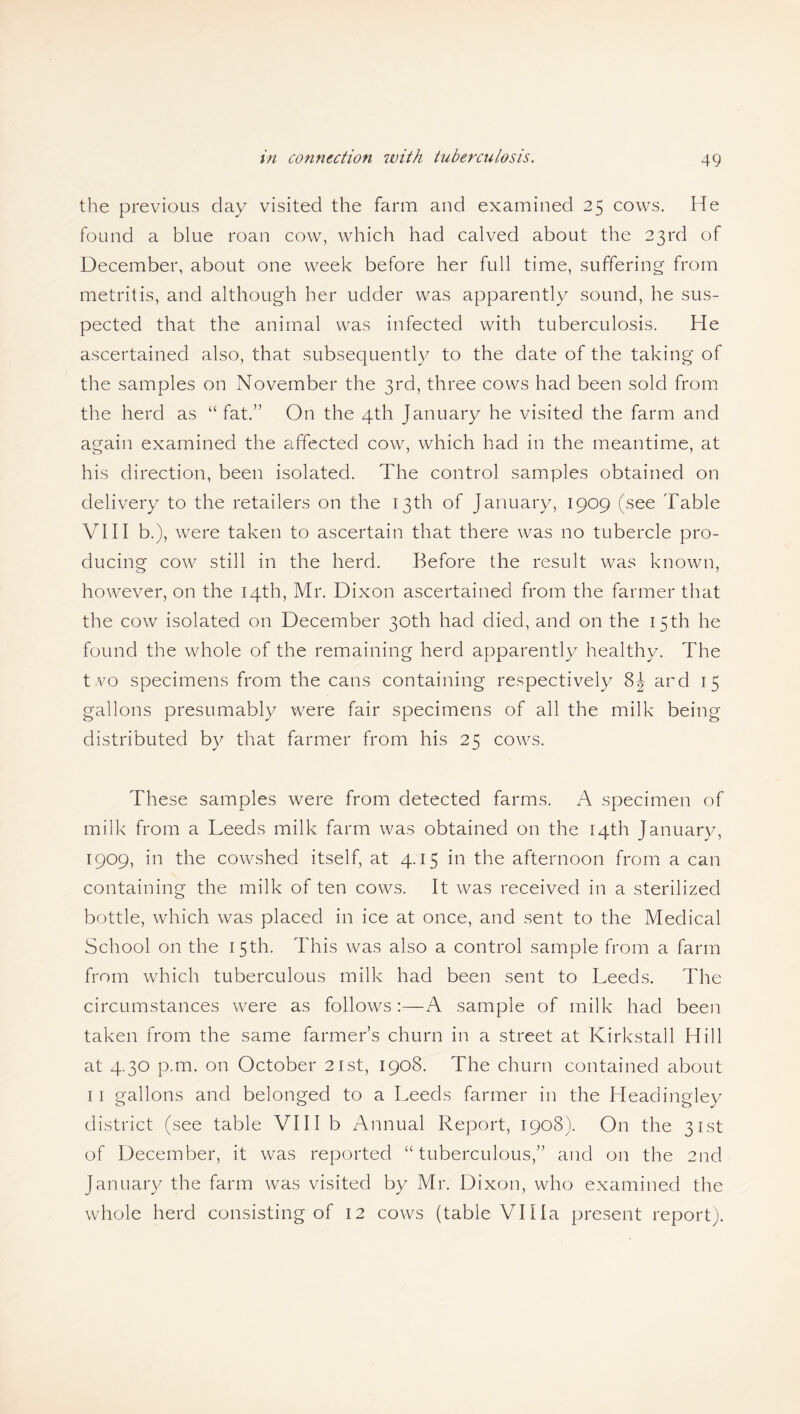 the previous day visited the farm and examined 25 cows. He found a blue roan cow, which had calved about the 23rd of December, about one week before her full time, suffering from metritis, and although her udder was apparently sound, he sus¬ pected that the animal was infected with tuberculosis. He ascertained also, that subsequently to the date of the taking of the samples on November the 3rd, three cows had been sold from the herd as “fat.” On the 4th January he visited the farm and again examined the affected cow, which had in the meantime, at his direction, been isolated. The control samples obtained on delivery to the retailers on the 13th of January, 1909 (see Table VIII b.), were taken to ascertain that there was no tubercle pro¬ ducing cow still in the herd. Before the result was known, however, on the 14th, Mr. Dixon ascertained from the farmer that the cow isolated on December 30th had died, and on the 15th he found the whole of the remaining herd apparently healthy. The t.vo specimens from the cans containing respectively 8^ ard 15 gallons presumably were fair specimens of all the milk being distributed by that farmer from his 25 cows. These samples were from detected farms. A specimen of milk from a Leeds milk farm was obtained on the 14th January, 1909, in the cowshed itself, at 4.15 in the afternoon from a can containing the milk of ten cows. It was received in a sterilized bottle, which was placed in ice at once, and sent to the Medical School on the 15th. This was also a control sample from a farm from which tuberculous milk had been sent to Leeds. The circumstances were as follows:—A sample of milk had been taken from the same farmers churn in a street at Kirkstall Hill at 4.30 p.m. on October 21st, 1908. The churn contained about 11 gallons and belonged to a Leeds farmer in the Headingley district (see table VIII b Annual Report, 1908). On the 31st of December, it was reported “tuberculous,” and on the 2nd January the farm was visited by Mr. Dixon, who examined the whole herd consisting of 12 cows (table Villa present report).