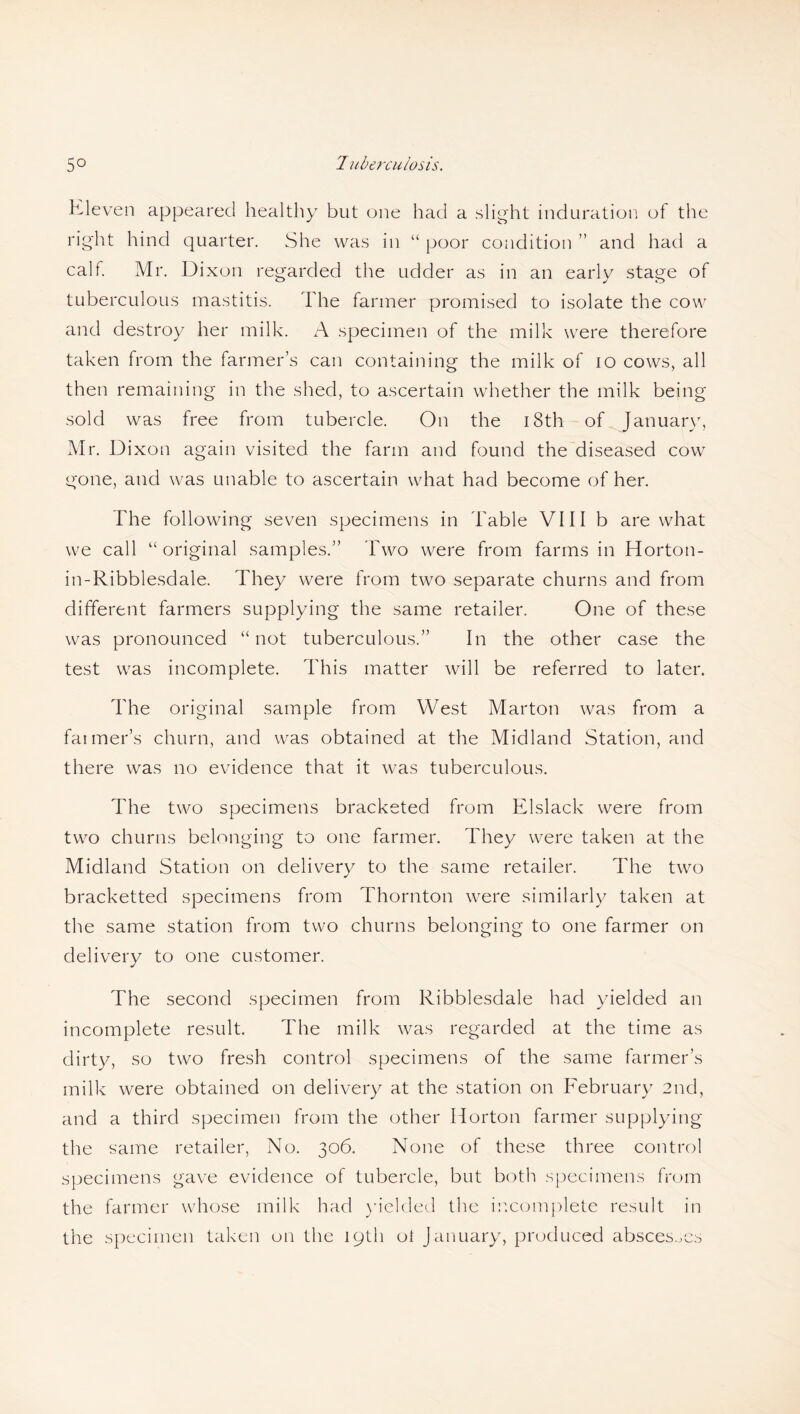 Eleven appeared healthy but one had a slight induration of the right hind quarter. She was in “ poor condition ” and had a calf. Mr. Dixon regarded the udder as in an early stage of tuberculous mastitis. The farmer promised to isolate the cow and destroy her milk. A specimen of the milk were therefore taken from the farmer’s can containing the milk of 10 cows, all then remaining in the shed, to ascertain whether the milk being sold was free from tubercle. On the 18th of January, Mr. Dixon again visited the farm and found the diseased cow gone, and was unable to ascertain what had become of her. The following seven specimens in fable VIII b are what we call “original samples.” Two were from farms in Horton- in-Ribblesdale. They were from two separate churns and from different farmers supplying the same retailer. One of these was pronounced “ not tuberculous.” In the other case the test was incomplete. This matter will be referred to later. The original sample from West Marton was from a fanner’s churn, and was obtained at the Midland Station, and there was no evidence that it was tuberculous. The two specimens bracketed from Elslack were from two churns belonging to one farmer. They were taken at the Midland Station on delivery to the same retailer. The two bracketted specimens from Thornton were similarly taken at the same station from two churns belonging to one farmer on delivery to one customer. The second specimen from Ribblesdale had yielded an incomplete result. The milk was regarded at the time as dirty, so two fresh control specimens of the same farmer’s milk were obtained on delivery at the station on February 2nd, and a third specimen from the other Horton farmer supplying the same retailer, No. 306. None of these three control specimens gave evidence of tubercle, but both specimens from the farmer whose milk had yielded the incomplete result in the specimen taken on the 19th ot January, produced abscesses