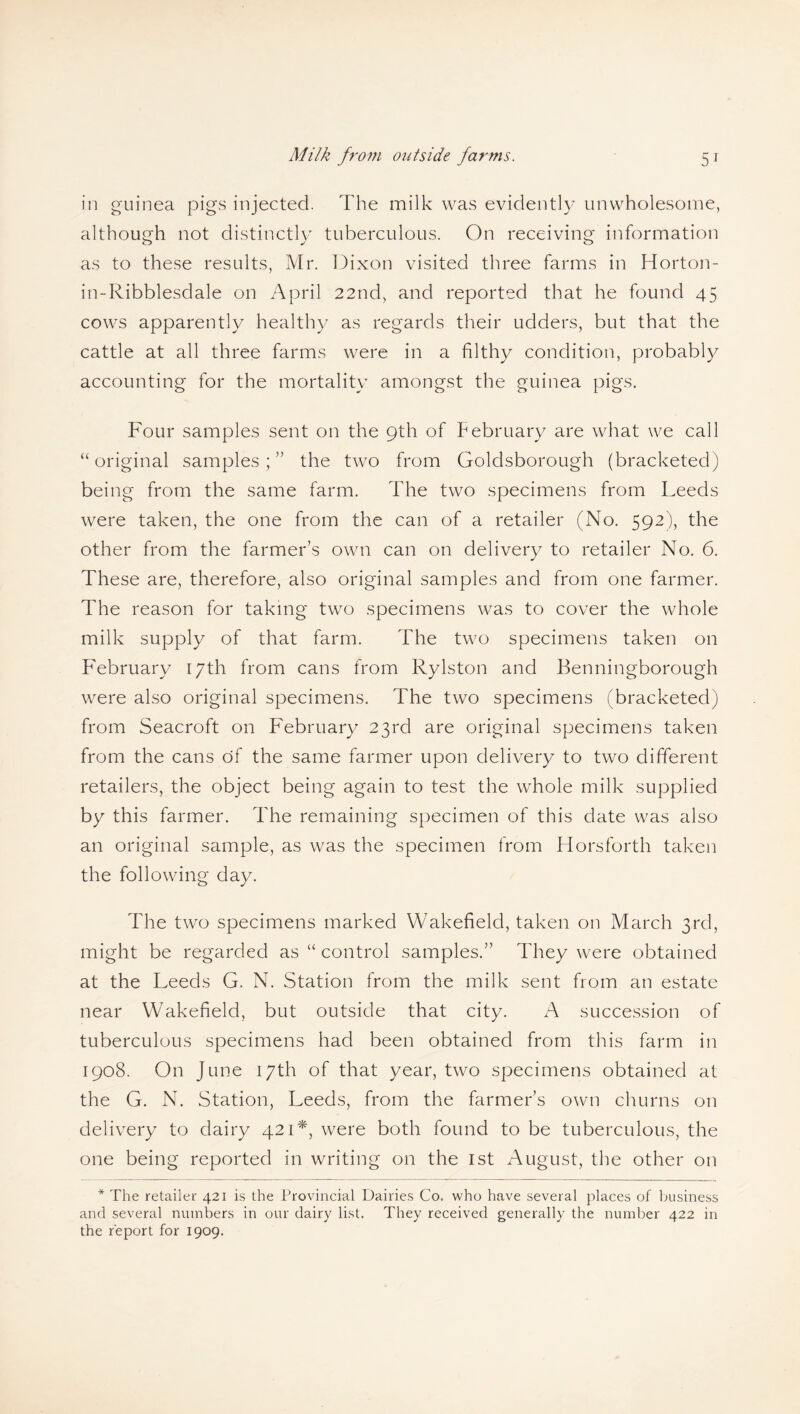 in guinea pigs injected. The milk was evident!}/ unwholesome, although not distinctly tuberculous. On receiving information as to these results, Mr. Dixon visited three farms in Horton- in-Ribblesdale on April 22nd, and reported that he found 45 cows apparently healthy as regards their udders, but that the cattle at all three farms were in a filthy condition, probably accounting for the mortality amongst the guinea pigs. Four samples sent on the 9th of February are what we call “original samples;” the two from Goldsborough (bracketed) being from the same farm. The two specimens from Leeds were taken, the one from the can of a retailer (No. 592), the other from the farmer’s own can on delivery to retailer No. 6. These are, therefore, also original samples and from one farmer. The reason for taking two specimens was to cover the whole milk supply of that farm. The two specimens taken on February 17th from cans from Rylston and Benningborough were also original specimens. The two specimens (bracketed) from Seacroft on February 23rd are original specimens taken from the cans of the same farmer upon delivery to two different retailers, the object being again to test the whole milk supplied by this farmer. The remaining specimen of this date was also an original sample, as was the specimen from Horsforth taken the following day. The two specimens marked Wakefield, taken on March 3rd, might be regarded as “ control samples.” They were obtained at the Leeds G. N. Station from the milk sent from an estate near Wakefield, but outside that city. A succession of tuberculous specimens had been obtained from this farm in 1908. On June 17th of that year, two specimens obtained at the G. N. Station, Leeds, from the farmer’s own churns on delivery to dairy 421*, were both found to be tuberculous, the one being reported in writing on the 1st August, the other on * The retailer 421 is the Provincial Dairies Co. who have several places of business and several numbers in our dairy list. They received generally the number 422 in the report for 1909.