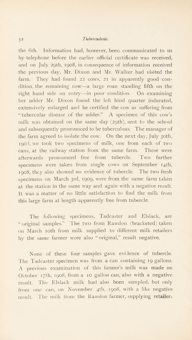 the 6th. Information had, however, been communicated to us by telephone before the earlier official certificate was received, and on July 29th, 1908, in consequence of information received the previous day, Mr. Dixon and Mr. Walker had visited the farm. They had found 22 cows, 21 in apparently good con¬ dition, the remaining cow—a large roan standing fifth on the right hand side on entry—in poor condition. On examining her udder Mr. Dixon found the left hind quarter indurated, extensively enlarged and he certified the cow as suffering from “ tubercular disease of the udder.” A specimen of this cow’s milk was obtained on the same day (29th), sent to the school and subsequently pronounced to be tuberculous. The manager of the farm agreed to isolate the cow. On the next day, July 30th, 1908, we took two specimens of milk, one from each of two cans, at the railway station from the same farm. These were afterwards pronounced free from tubercle. Two further specimens were taken from single cows on September 14th, 1908, they also showed no evidence of tubercle. The two fresh specimens on xMarch 3rd, 1909, were from the same farm taken at the station in the same way and again with a negative result. It was a matter of no little satisfaction to find the milk from this large farm at length apparently free from tubercle. The following specimens, Tadcaster and Elslack, are “ original samples.” The two from Rawdon (bracketed) taken on March 10th from milk supplied to different milk retailers by the same farmer were also “ original,” result negative. None of these four samples gave evidence of tubercle. The Tadcaster specimen was from a can containing 19 gallons. A previous examination of this farmer’s milk was made on October 17th, 1908, from a 10 gallon can, also with a negative result. The Elslack milk had also been sampled, but only from one can, on November 4th, 1908, with a like negative result. The milk from the Rawdon farmer, supplying retailer^