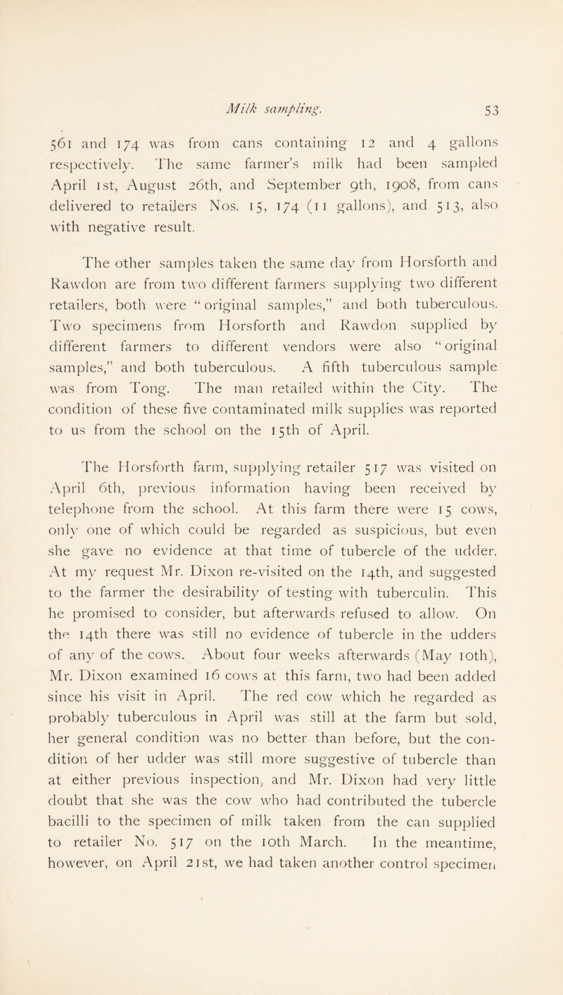 561 and 174 was from cans containing 12 and 4 gallons respectively. The same farmer’s milk had been sampled April 1st, August 26th, and September 9th, 1908, from cans delivered to retailers Nos. 15, 174 (11 gallons), and 513, also with negative result. The other samples taken the same day from Horsforth and Rawdon are from two different farmers supplying two different retailers, both were “original samples,” and both tuberculous. Two specimens from Horsforth and Rawdon supplied by different farmers to different vendors were also “original samples,” and both tuberculous. A fifth tuberculous sample was from Tong. The man retailed within the City. The condition of these five contaminated milk supplies was reported to us from the school on the 15th of April. The Horsforth farm, supplying retailer 517 was visited on April 6th, previous information having been received by telephone from the school. At this farm there were 15 cows, only one of which could be regarded as suspicious, but even she gave no evidence at that time of tubercle of the udder. At my request Mr. Dixon re-visited on the 14th, and suggested to the farmer the desirability of testing with tuberculin. This he promised to consider, but afterwards refused to allow. On the 14th there was still no evidence of tubercle in the udders of any of the cows. About four weeks afterwards (May 10th), Mr. Dixon examined 16 cows at this farm, two had been added since his visit in April. The red cow which he regarded as probably tuberculous in April was still at the farm but sold, her general condition was no better than before, but the con¬ dition of her udder was still more suggestive of tubercle than at either previous inspection, and Mr. Dixon had very little doubt that she was the cow who had contributed the tubercle bacilli to the specimen of milk taken from the can supplied to retailer No. 517 on the 10th March. In the meantime, however, on April 21st, we had taken another control specimen