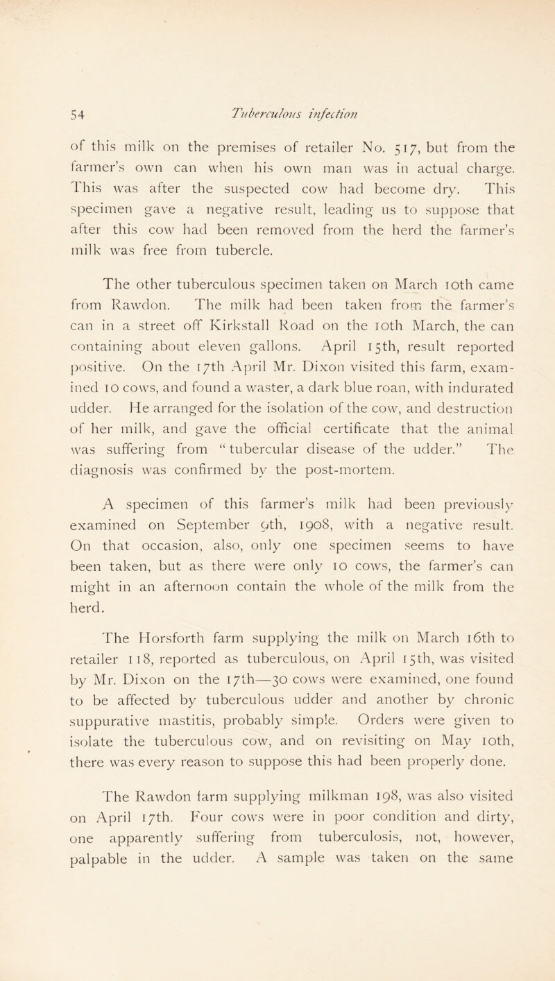 of this milk on the premises of retailer No. 517, but from the farmer’s own can when his own man was in actual charge. This was after the suspected cow had become dry. This specimen gave a negative result, leading us to suppose that after this cow had been removed from the herd the farmer’s milk was free from tubercle. The other tuberculous specimen taken on March 10th came from Rawdon. The milk had been taken from the farmer’s can in a street off Kirkstall Road on the 10th March, the can containing about eleven gallons. April 15th, result reported positive. On the 17th April Mr. Dixon visited this farm, exam¬ ined 10 cows, and found a waster, a dark blue roan, with indurated udder. He arranged for the isolation of the cow, and destruction of her milk, and gave the official certificate that the animal was suffering from “ tubercular disease of the udder.” The diagnosis was confirmed by the post-mortem. A specimen of this farmer’s milk had been previously examined on September oth, 1908, with a negative result. On that occasion, also, only one specimen seems to have been taken, but as there were only 10 cows, the farmer’s can might in an afternoon contain the whole of the milk from the herd. The Horsforth farm supplying the milk on March 16th to retailer 118, reported as tuberculous, on April 15th, was visited by Mr. Dixon on the 17th—30 cows were examined, one found to be affected by tuberculous udder and another by chronic suppurative mastitis, probably simple. Orders were given to isolate the tuberculous cow, and on revisiting on May 10th, there was every reason to suppose this had been properly done. The Rawdon farm supplying milkman 198, was also visited on April 17th. Four cows were in poor condition and dirty, one apparently suffering from tuberculosis, not, however, palpable in the udder. A sample was taken on the same