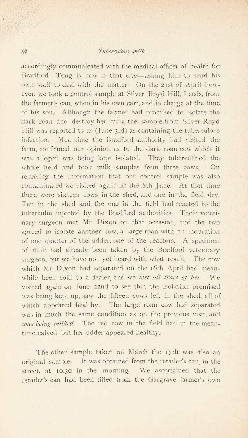 accordingly communicated with the medical officer of health for Bradford—Tong is now in that city—asking him to send his own staff to deal with the matter. On the 21st of April, how¬ ever, we took a control sample at Silver Royd Hill, Leeds, from the farmer’s can, when in his own cart, and in charge at the time of his son. Although the farmer had promised to isolate the dark roan and destroy her milk, the sample from Silver Royd Hill was reported to us (June 3rd) as containing the tuberculous infection. Meantime the Bradford authority had visited the farm, confirmed our opinion as to the dark roan cow which it was alleged was being kept isolated. They tuberculined the whole herd and took milk samples from three cows. On receiving the information that our control sample was also contaminated we visited again on the 8th June. At that time there were sixteen cows in the shed, and one in the field, dry. Ten in the shed and the one in the field had reacted to the tuberculin injected by the Bradford authorities. Their veteri¬ nary surgeon met Mr. Dixon on that occasion, and the two agreed to isolate another cow, a large roan with an induration of one quarter of the udder, one of the reactors. A specimen of milk had already been taken by the Bradford veterinary surgeon, but we have not yet heard with what result. The cow which Mr. Dixon had separated on the 16th April had mean¬ while been sold to a dealer, and we lost all trace of her. We visited again on June 22nd to see that the isolation promised was being kept up, saw the fifteen cows left in the shed, all of which appeared healthy. The large roan cow last separated was in much the same condition as on the previous visit, and was being milked. The red cow in the field had in the mean¬ time calved, but her udder appeared healthy. The other sample taken on March the 17th was also an original sample. It was obtained from the retailer’s can, in the street, at 10.30 in the morning. We ascertained that the retailer’s can had been filled from the Gargrave farmer’s own