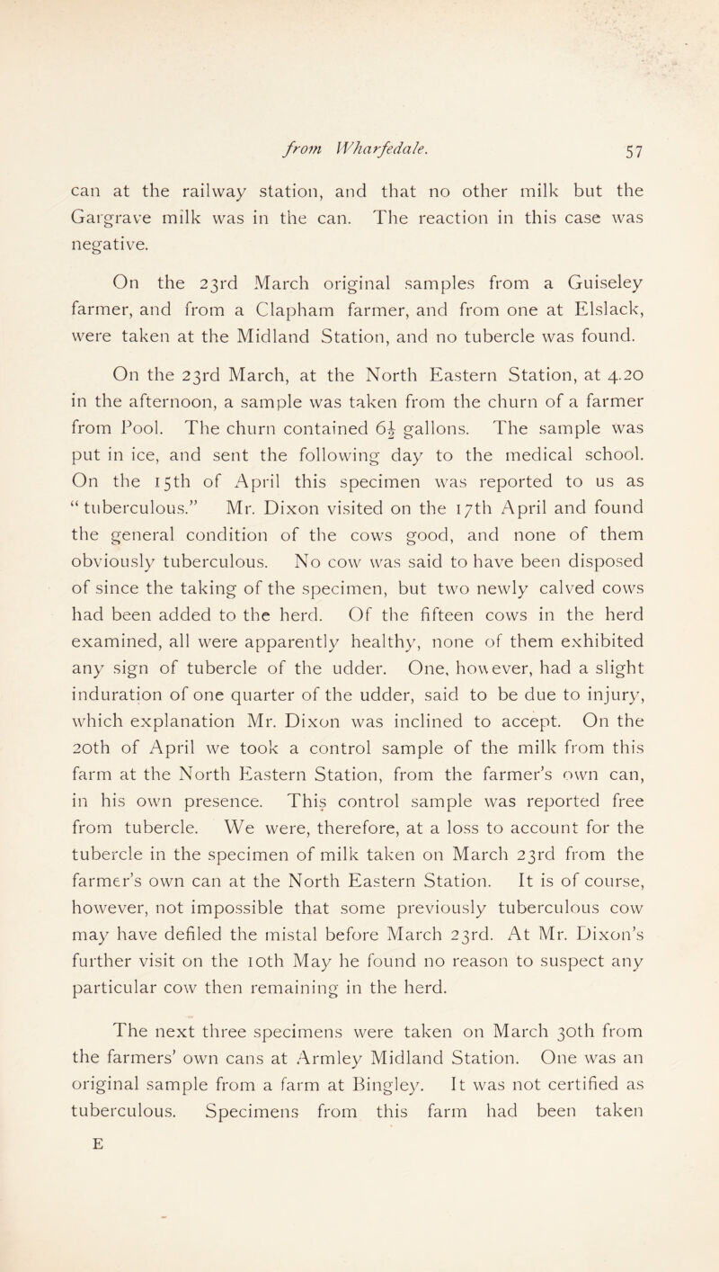 can at the railway station, and that no other milk but the Gargrave milk was in the can. The reaction in this case was negative. On the 23rd March original samples from a Guiseley farmer, and from a Clapham farmer, and from one at Elslack, were taken at the Midland Station, and no tubercle was found. On the 23rd March, at the North Eastern Station, at 4.20 in the afternoon, a sample was taken from the churn of a farmer from Pool. The churn contained 6\ gallons. The sample was put in ice, and sent the following day to the medical school. On the 15th of April this specimen was reported to us as “tuberculous/’ Mr. Dixon visited on the 17th April and found the general condition of the cows good, and none of them obviously tuberculous. No cow was said to have been disposed of since the taking of the specimen, but two newly calved cows had been added to the herd. Of the fifteen cows in the herd examined, all were apparently healthy, none of them exhibited any sign of tubercle of the udder. One, however, had a slight induration of one quarter of the udder, said to be due to injury, which explanation Mr. Dixon was inclined to accept. On the 20th. of April we took a control sample of the milk from this farm at the North Eastern Station, from the farmer’s own can, in his own presence. This control sample was reported free from tubercle. We were, therefore, at a loss to account for the tubercle in the specimen of milk taken on March 23rd from the farmer’s own can at the North Eastern Station. It is of course, however, not impossible that some previously tuberculous cow may have defiled the mistal before March 23rd. At Mr. Dixon’s further visit on the 10th May he found no reason to suspect any particular cow then remaining in the herd. The next three specimens were taken on March 30th from the farmers’ own cans at Armley Midland Station. One wras an original sample from a farm at Bingley. It was not certified as tuberculous. Specimens from this farm had been taken E