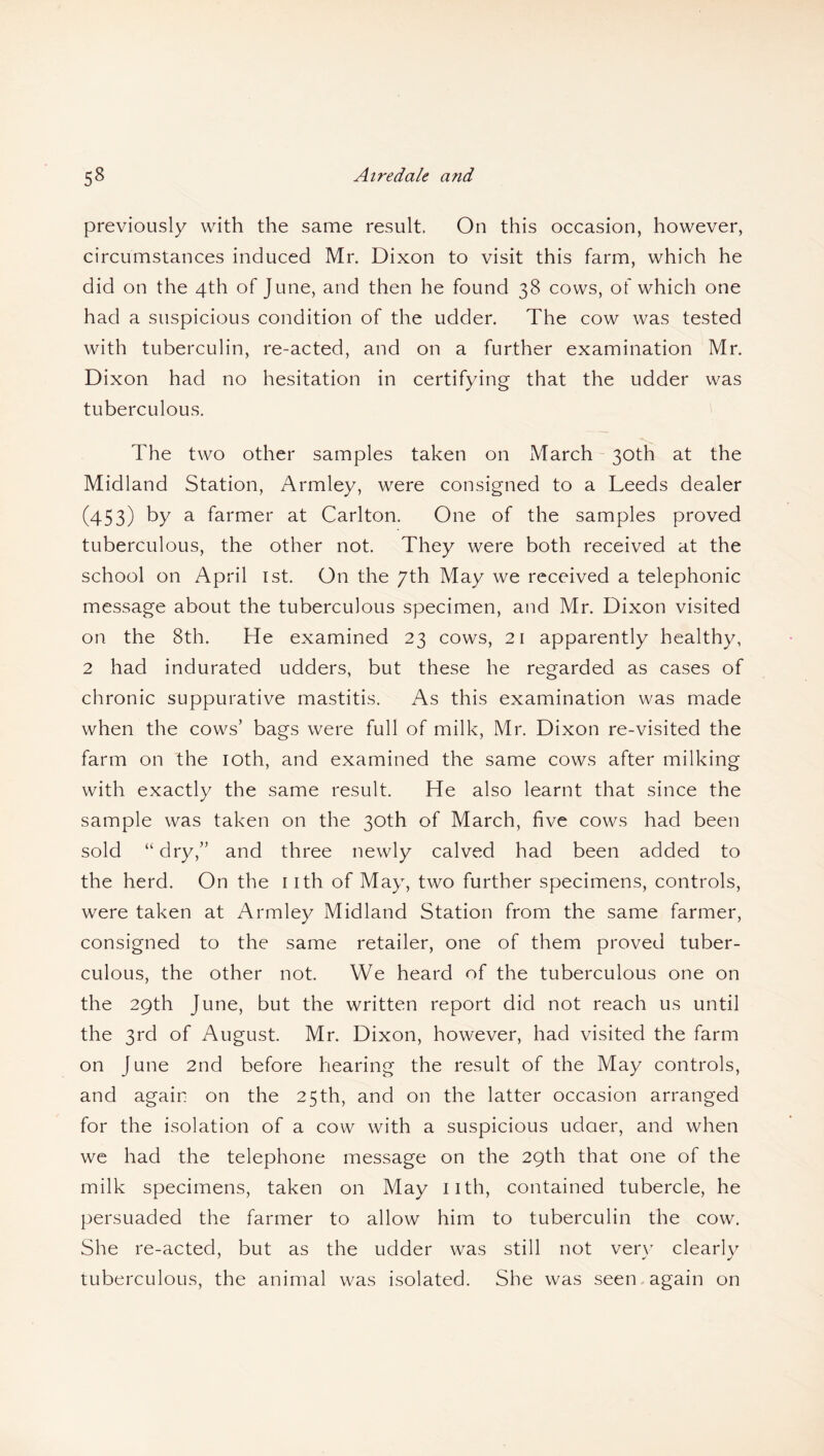 5« Airedale and previously with the same result. On this occasion, however, circumstances induced Mr. Dixon to visit this farm, which he did on the 4th of June, and then he found 38 cows, of which one had a suspicious condition of the udder. The cow was tested with tuberculin, re-acted, and on a further examination Mr. Dixon had no hesitation in certifying that the udder was tuberculous. The two other samples taken on March 30th at the Midland Station, Armley, were consigned to a Leeds dealer (453) by a farmer at Carlton. One of the samples proved tuberculous, the other not. They were both received at the school on April 1st. On the 7th May we received a telephonic message about the tuberculous specimen, and Mr. Dixon visited on the 8th. He examined 23 cows, 21 apparently healthy, 2 had indurated udders, but these he regarded as cases of chronic suppurative mastitis. As this examination was made when the cows’ bags were full of milk, Mr. Dixon re-visited the farm on the 10th, and examined the same cows after milking with exactly the same result. He also learnt that since the sample was taken on the 30th of March, five cows had been sold “dry,” and three newly calved had been added to the herd. On the nth of May, two further specimens, controls, were taken at Armley Midland Station from the same farmer, consigned to the same retailer, one of them proved tuber¬ culous, the other not. We heard of the tuberculous one on the 29th June, but the written report did not reach us until the 3rd of August. Mr. Dixon, however, had visited the farm on June 2nd before hearing the result of the May controls, and again on the 25th, and on the latter occasion arranged for the isolation of a cow with a suspicious udaer, and when we had the telephone message on the 29th that one of the milk specimens, taken on May 11th, contained tubercle, he persuaded the farmer to allow him to tuberculin the cow. She re-acted, but as the udder was still not very clearly tuberculous, the animal was isolated. She was seen again on