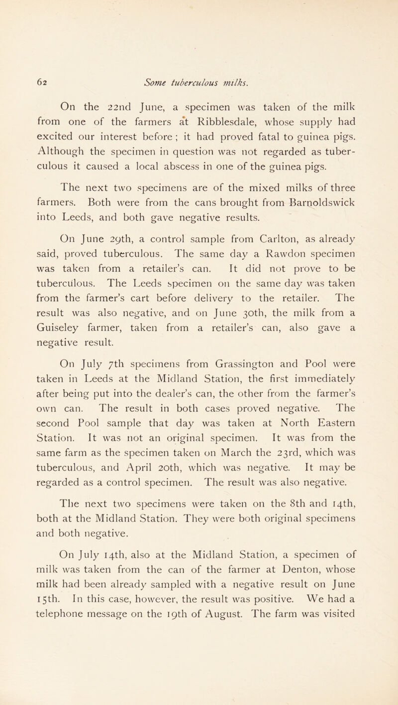 On the 22nd June, a specimen was taken of the milk from one of the farmers at Ribblesdale, whose supply had excited our interest before ; it had proved fatal to guinea pigs. Although the specimen in question was not regarded as tuber¬ culous it caused a local abscess in one of the guinea pigs. The next two specimens are of the mixed milks of three farmers. Both were from the cans brought from Barnoldswick into Leeds, and both gave negative results. On June 29th, a control sample from Carlton, as already said, proved tuberculous. The same day a Rawdon specimen was taken from a retailer’s can. It did not prove to be tuberculous. The Leeds specimen on the same day was taken from the farmer’s cart before delivery to the retailer. The result was also negative, and on June 30th, the milk from a Guiseley farmer, taken from a retailer’s can, also gave a negative result. On July 7th specimens from Grassington and Pool were taken in Leeds at the Midland Station, the first immediately after being put into the dealer’s can, the other from the farmer’s own can. The result in both cases proved negative. The second Pool sample that day was taken at North Eastern Station. It was not an original specimen. It was from the same farm as the specimen taken on March the 23rd, which was tuberculous, and April 20th, which was negative. It may be regarded as a control specimen. The result was also negative. The next two specimens were taken on the 8th and 14th, both at the Midland Station. They were both original specimens and both negative. On July 14th, also at the Midland Station, a specimen of milk was taken from the can of the farmer at Denton, whose milk had been already sampled with a negative result on June 15th. In this case, however, the result was positive. We had a telephone message on the 19th of August. The farm was visited