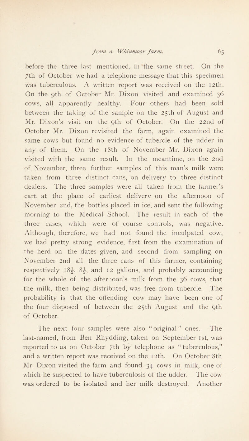 before the three last mentioned, in the same street. On the 7th of October we had a telephone message that this specimen was tuberculous. A written report was received on the 12th. On the 9th of October Mr. Dixon visited and examined 36 cows, all apparently healthy. Four others had been sold between the taking of the sample on the 25th of August and Mr. Dixon’s visit on the 9th of October. On the 22nd of October Mr. Dixon revisited the farm, again examined the same cows but found no evidence of tubercle of the udder in any of them. On the 18th of November Mr. Dixon again visited with the same result. In the meantime, on the 2nd of November, three further samples of this man’s milk were taken from three distinct cans, on delivery to three distinct dealers. The three samples were all taken from the farmer’s cart, at the place of earliest delivery on the afternoon of November 2nd, the bottles placed in ice, and sent the following morning to the Medical School. The result in each of the three cases, which were of course controls, was negative. Although, therefore, we had not found the inculpated cow, we had pretty strong evidence, first from the examination of the herd on the dates given, and second from sampling on November 2nd all the three cans of this farmer, containing respectively 18J, 8J, and 12 gallons, and probably accounting for the whole of the afternoon’s milk from the 36 cows, that the milk, then being distributed, was free from tubercle. The probability is that the offending cow may h-ave been one of the four disposed of between the 25th xAugust and the 9th of October. The next four samples were also “ original ” ones. The last-named, from Ben Rhydding, taken on September 1st, was reported to us on October 7th by telephone as “ tuberculous,” and a written report was received on the 12th. On October 8th Mr. Dixon visited the farm and found 34 cows in milk, one of which he suspected to have tuberculosis of the udder. The cow was ordered to be isolated and her milk destroyed. Another