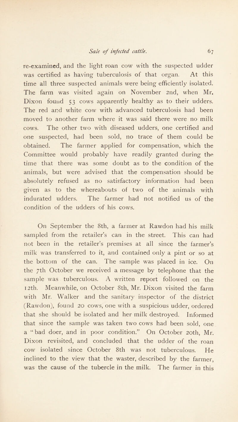 re-examined, and the light roan cow with the suspected udder was certified as having tuberculosis of that organ. At this time all three suspected animals were being efficiently isolated. The farm was visited again on November 2nd, when Mr. Dixon found 53 cows apparently healthy as to their udders. The red and white cow with advanced tuberculosis had been moved to another farm where it was said there were no milk cows. The other two with diseased udders, one certified and one suspected, had been sold, no trace of them could be obtained. The farmer applied for compensation, which the Committee would probably have readily granted during the time that there was some doubt as to the condition of the animals, but were advised that the compensation should be absolutely refused as no satisfactory information had been given as to the whereabouts of two of the animals with indurated udders. The farmer had not notified us of the condition of the udders of his cows. On September the 8th, a farmer at Rawdon had his milk sampled from the retailer’s can in the street. This can had not been in the retailer’s premises at all since the farmer’s milk was transferred to it, and contained only a pint or so at the bottom of the can. The sample was placed in ice. On the 7th October we received a message by telephone that the sample was tuberculous. A written report followed on the 12th. Meanwhile, on October 8th, Mr. Dixon visited the farm with Mr. Walker and the sanitary inspector of the district (Rawdon), found 20 cows, one with a suspicious udder, ordered that she should be isolated and her milk destroyed. Informed that since the sample was taken two cows had been sold, one a “ bad doer, and in poor condition.” On October 20th, Mr. Dixon revisited, and concluded that the udder of the roan cow isolated since October 8th was not tuberculous. He inclined to the view that the waster, described by the farmer, was the cause of the tubercle in the milk. The farmer in this