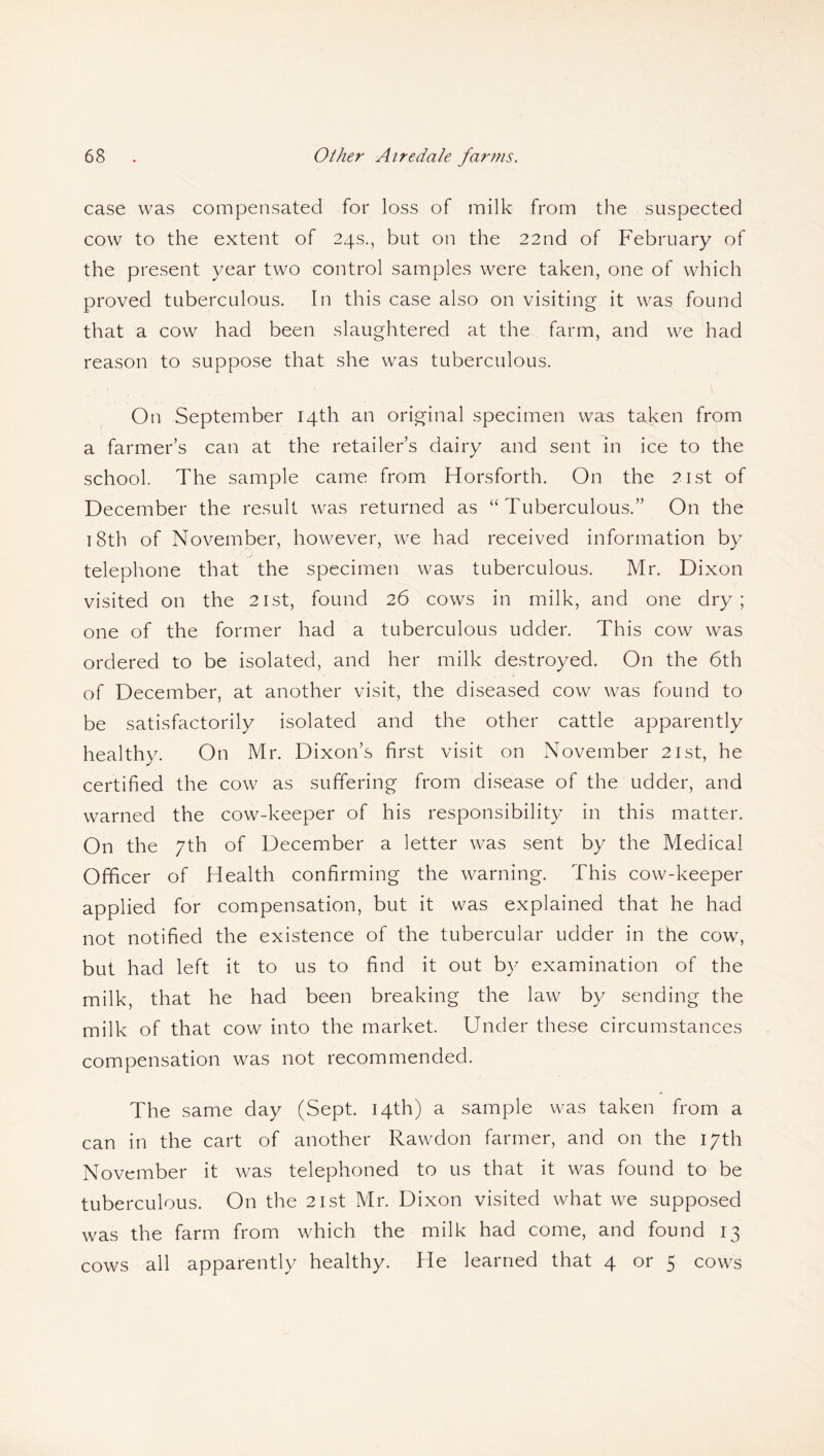 case was compensated for loss of milk from the suspected cow to the extent of 24s., but on the 22nd of February of the present year two control samples were taken, one of which proved tuberculous. In this case also on visiting it was found that a cow had been slaughtered at the farm, and we had reason to suppose that she was tuberculous. On September 14th an original specimen was taken from a farmer’s can at the retailer’s dairy and sent in ice to the school. The sample came from Horsforth. On the 21st of December the result was returned as “Tuberculous.” On the 18th of November, however, we had received information by telephone that the specimen was tuberculous. Mr. Dixon visited on the 21st, found 26 cows in milk, and one dry; one of the former had a tuberculous udder. This cow was ordered to be isolated, and her milk destroyed. On the 6th of December, at another visit, the diseased cow was found to be satisfactorily isolated and the other cattle apparently healthy. On Mr. Dixon’s first visit on November 21st, he certified the cow as suffering from disease of the udder, and warned the cow-keeper of his responsibility in this matter. On the 7th of December a letter was sent by the Medical Officer of Health confirming the warning. This cow-keeper applied for compensation, but it was explained that he had not notified the existence of the tubercular udder in the cow, but had left it to us to find it out by examination of the milk, that he had been breaking the law by sending the milk of that cow into the market. Under these circumstances compensation was not recommended. The same day (Sept. 14th) a sample was taken from a can in the cart of another Rawdon farmer, and on the 17th November it was telephoned to us that it was found to be tuberculous. On the 21st Mr. Dixon visited what we supposed was the farm from which the milk had come, and found 13 cows all apparently healthy. He learned that 4 or 5 cows