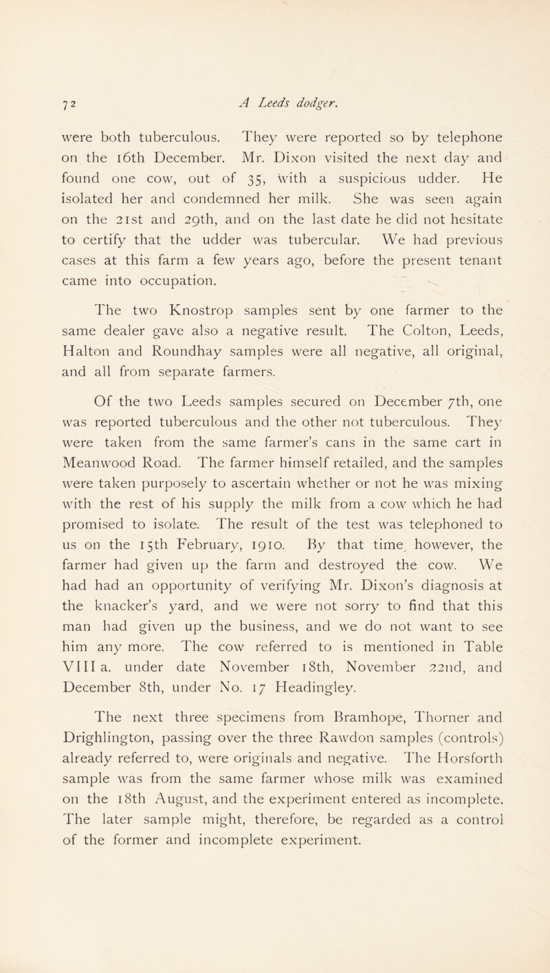 were both tuberculous. They were reported so by telephone on the 16th December. Mr. Dixon visited the next day and found one cow, out of 35, with a suspicious udder. He isolated her and condemned her milk. She was seen again on the 21 st and 29th, and on the last date he did not hesitate to certify that the udder was tubercular. We had previous cases at this farm a few years ago, before the present tenant came into occupation. The two Knostrop samples sent by one farmer to the same dealer gave also a negative result. The Colton, Leeds, Halton and Roundhay samples were all negative, all original, and all from separate farmers. Of the two Leeds samples secured on December 7th, one was reported tuberculous and the other not tuberculous. They were taken from the same farmer’s cans in the same cart in Meanwood Road. The farmer himself retailed, and the samples were taken purposely to ascertain whether or not he was mixing with the rest of his supply the milk from a cow which he had promised to isolate. The result of the test was telephoned to us on the 15th February, 1910. By that time however, the farmer had given up the farm and destroyed the cow. We had had an opportunity of verifying Mr. Dixon’s diagnosis at the knacker’s yard, and we were not sorry to find that this man had given up the business, and we do not want to see him any more. The cow referred to is mentioned in Table Villa, under date November 18th, November 22nd, and December 8th, under No. 17 Headingley. The next three specimens from Bramhope, Thorner and Drighlington, passing over the three Rawdon samples (controls) already referred to, were originals and negative. The Hors forth sample was from the same farmer whose milk was examined on the 18th August, and the experiment entered as incomplete. The later sample might, therefore, be regarded as a control of the former and incomplete experiment.