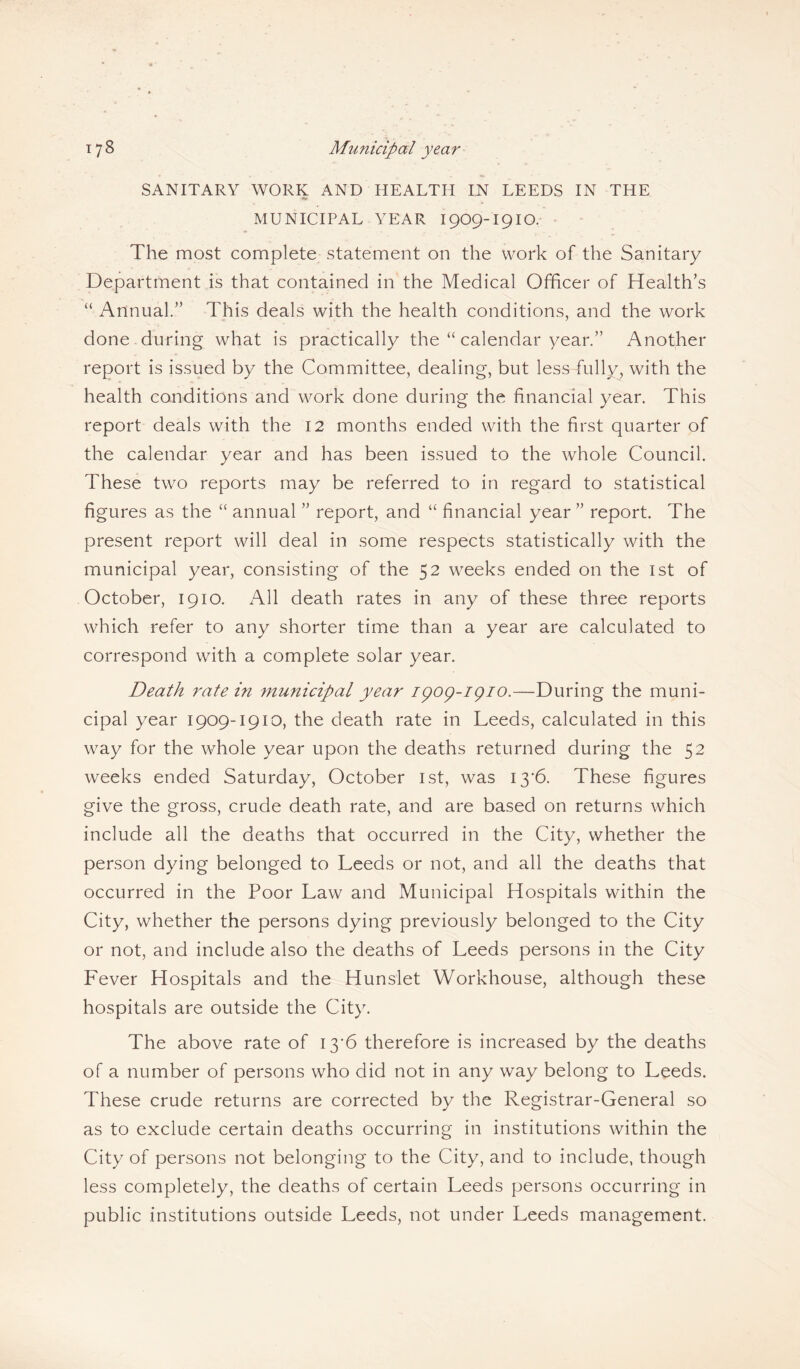 SANITARY WORK AND HEALTH IN LEEDS IN THE MUNICIPAL YEAR 1909-I9IO. The most complete statement on the work of the Sanitary Department is that contained in the Medical Officer of Health’s “ Annual.” This deals with the health conditions, and the work done during what is practically the “ calendar year.” Another report is issued by the Committee, dealing, but less fully, with the health conditions and work done during the financial year. This report deals with the 12 months ended with the first quarter of the calendar year and has been issued to the whole Council. These two reports may be referred to in regard to statistical figures as the “ annual ” report, and “ financial year ” report. The present report will deal in some respects statistically with the municipal year, consisting of the 52 weeks ended on the 1st of October, 1910. All death rates in any of these three reports which refer to any shorter time than a year are calculated to correspond with a complete solar year. Death rate in municipal year ipop-ipio.—During the muni¬ cipal year 1909-1910, the death rate in Leeds, calculated in this way for the whole year upon the deaths returned during the 52 weeks ended Saturday, October 1st, was I3'6. These figures give the gross, crude death rate, and are based on returns which include all the deaths that occurred in the City, whether the person dying belonged to Leeds or not, and all the deaths that occurred in the Poor Law and Municipal Hospitals within the City, whether the persons dying previously belonged to the City or not, and include also the deaths of Leeds persons in the City Fever Hospitals and the Hunslet Workhouse, although these hospitals are outside the City. The above rate of 13*6 therefore is increased by the deaths of a number of persons who did not in any way belong to Leeds. These crude returns are corrected by the Registrar-General so as to exclude certain deaths occurring in institutions within the City of persons not belonging to the City, and to include, though less completely, the deaths of certain Leeds persons occurring in public institutions outside Leeds, not under Leeds management.