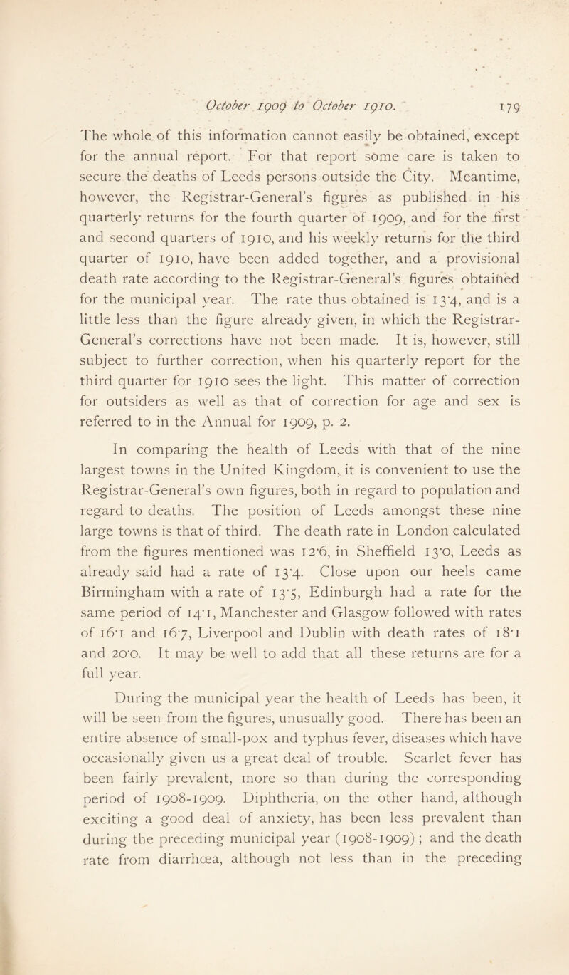 The whole of this information cannot easily be obtained, except for the annual report. For that report some care is taken to secure the deaths of Leeds persons outside the City. Meantime, however, the Registrar-General’s figures as published in his quarterly returns for the fourth quarter of 1909, and for the first and second quarters of 1910, and his weekly returns for the third quarter of 1910, have been added together, and a provisional death rate according to the Registrar-General’s figures obtained for the municipal year. The rate thus obtained is 13*4, and is a little less than the figure already given, in which the Registrar- General’s corrections have not been made. It is, however, still subject to further correction, when his quarterly report for the third quarter for 1910 sees the light. This matter of correction for outsiders as well as that of correction for age and sex is referred to in the Annual for 1909, p. 2. In comparing the health of Leeds with that of the nine largest towns in the United Kingdom, it is convenient to use the Registrar-General’s own figures, both in regard to population and regard to deaths. The position of Leeds amongst these nine large towns is that of third. The death rate in London calculated from the figures mentioned was I2’6, in Sheffield I3'0, Leeds as already said had a rate of 13*4. Close upon our heels came Birmingham with a rate of 13*5, Edinburgh had a rate for the same period of 14*1, Manchester and Glasgow followed with rates of 16* 1 and 167, Liverpool and Dublin with death rates of i8'i and 20'0. It may be well to add that all these returns are for a full year. During the municipal year the health of Leeds has been, it will be seen from the figures, unusually good. There has been an entire absence of small-pox and typhus fever, diseases which have occasionally given us a great deal of trouble. Scarlet fever has been fairly prevalent, more so than during the corresponding period of 1908-1909. Diphtheria, on the other hand, although exciting a good deal of anxiety, has been less prevalent than during the preceding municipal year (1908-1909); and the death rate from diarrhoea, although not less than in the preceding