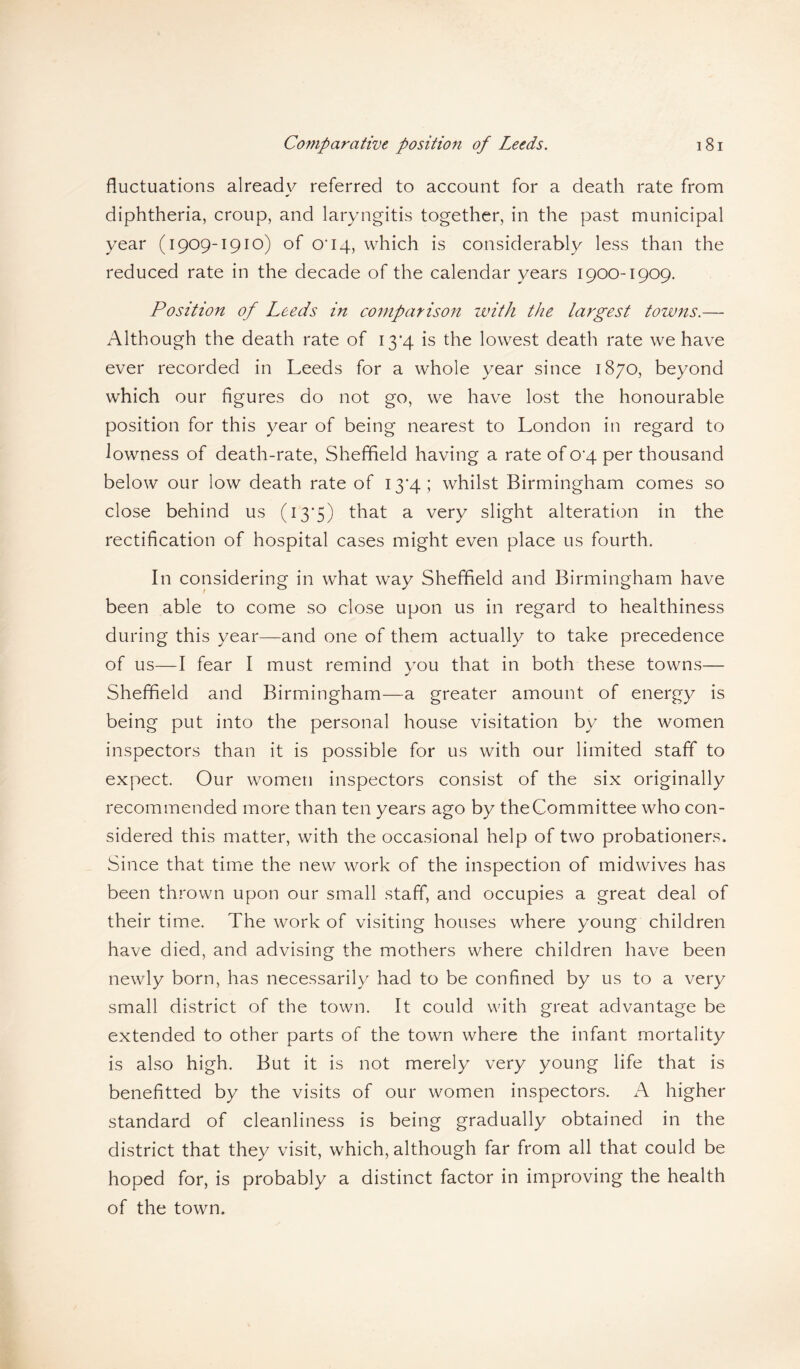 fluctuations already referred to account for a death rate from diphtheria, croup, and laryngitis together, in the past municipal year (1909-1910) of cri4, which is considerably less than the reduced rate in the decade of the calendar years 1900-1909. Position of Leeds in comparison with the largest towns.— Although the death rate of 13*4 is the lowest death rate we have ever recorded in Leeds for a whole year since 1870, beyond which our figures do not go, we have lost the honourable position for this year of being nearest to London in regard to lowness of death-rate, Sheffield having a rate of 0*4 per thousand below our low death rate of I3'4; whilst Birmingham comes so close behind us (13*5) that a very slight alteration in the rectification of hospital cases might even place us fourth. In considering in what way Sheffield and Birmingham have been able to come so close upon us in regard to healthiness during this year—and one of them actually to take precedence of us—I fear I must remind you that in both these towns— Sheffield and Birmingham—a greater amount of energy is being put into the personal house visitation by the women inspectors than it is possible for us with our limited staff to expect. Our women inspectors consist of the six originally recommended more than ten years ago by the Committee who con¬ sidered this matter, with the occasional help of two probationers. Since that time the new work of the inspection of midwives has been thrown upon our small staff, and occupies a great deal of their time. The work of visiting houses where young children have died, and advising the mothers where children have been newly born, has necessarily had to be confined by us to a very small district of the town. It could with great advantage be extended to other parts of the town where the infant mortality is also high. But it is not merely very young life that is benefitted by the visits of our women inspectors. A higher standard of cleanliness is being gradually obtained in the district that they visit, which, although far from all that could be hoped for, is probably a distinct factor in improving the health of the town.