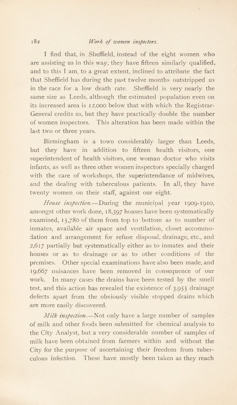 I find that, in Sheffield, instead of the eight women who are assisting us in this way, they have fifteen similarly qualified, and to this I am, to a great extent, inclined to attribute the fact that Sheffield has during the past twelve months outstripped us in the race for a low death rate. Sheffield is very nearly the same size as Leeds, although the estimated population even on its increased area is 12,000 below that with which the Registrar- General credits us, but they have practically double the number of women inspectors. This alteration has been made within the last two or three years. Birmingham is a town considerably larger than Leeds, but they have in addition to fifteen health visitors, one superintendent of health visitors, one woman doctor who visits infants, as well as three other women inspectors specially charged with the care of workshops, the superintendance of midwives, and the dealing with tuberculous patients. In all, they have twenty women on their staff, against our eight. House inspection.—During the municipal year 1909-1910, amongst other work done, 18,397 houses have been systematically examined, 15,780 of them from top to bottom as to number of inmates, available air space and ventilation, closet accommo¬ dation and arrangement for refuse disposal, drainage, etc., and 2,617 partially but systematically either as to inmates and their houses or as to drainage or as to other conditions of the premises. Other special examinations have also been made, and 19,667 nuisances have been removed in consequence of our work. In many cases the drains have been tested by the smell test, and this action has revealed the existence of 3,955 drainage defects apart from the obviously visible stopped drains which are more easily discovered. Milk inspection.—Not only have a large number of samples of milk and other foods been submitted for chemical analysis to the City Analyst, but a very considerable number of samples of milk have been obtained from farmers within and without the City for the purpose of ascertaining their freedom from tuber¬ culous infection. These have mostly been taken as they reach