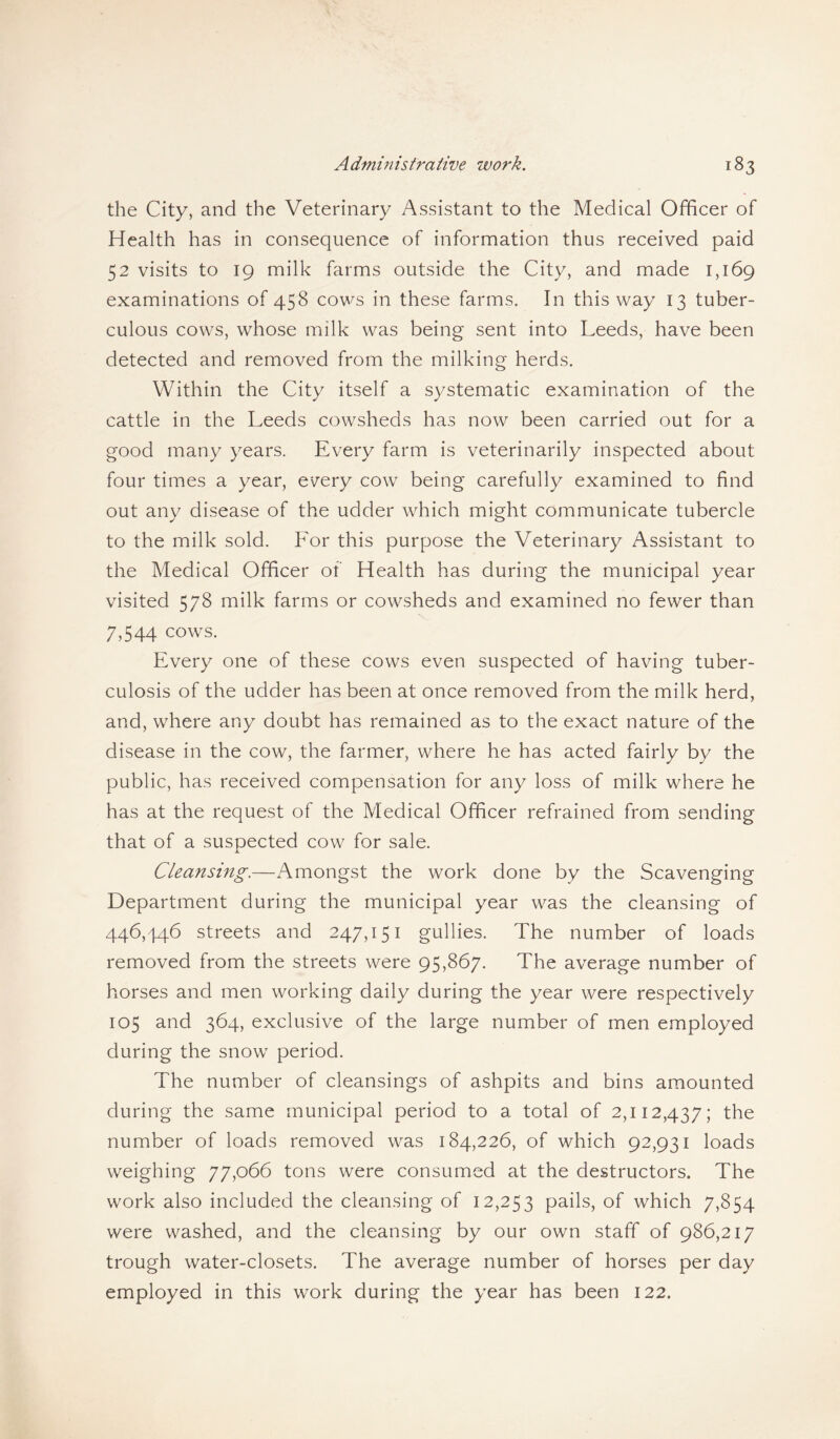 the City, and the Veterinary Assistant to the Medical Officer of Health has in consequence of information thus received paid 52 visits to 19 milk farms outside the City, and made 1,169 examinations of 458 cows in these farms. In this way 13 tuber¬ culous cows, whose milk was being sent into Leeds, have been detected and removed from the milking herds. Within the City itself a systematic examination of the cattle in the Leeds cowsheds has now been carried out for a good many years. Every farm is veterinarily inspected about four times a year, every cow being carefully examined to find out any disease of the udder which might communicate tubercle to the milk sold. For this purpose the Veterinary Assistant to the Medical Officer of Health has during the municipal year visited 578 milk farms or cowsheds and examined no fewer than 7,544 cows. Every one of these cows even suspected of having tuber¬ culosis of the udder has been at once removed from the milk herd, and, where any doubt has remained as to the exact nature of the disease in the cow, the farmer, where he has acted fairly by the public, has received compensation for any loss of milk where he has at the request of the Medical Officer refrained from sending that of a suspected cow for sale. Cleansing.—Amongst the work done by the Scavenging Department during the municipal year was the cleansing of 446,446 streets and 247,151 gullies. The number of loads removed from the streets were 95,867. The average number of horses and men working daily during the year were respectively 105 and 364, exclusive of the large number of men employed during the snow period. The number of cleansings of ashpits and bins amounted during the same municipal period to a total of 2,112,437; the number of loads removed was 184,226, of which 92,931 loads weighing 77,066 tons were consumed at the destructors. The work also included the cleansing of 12,253 pails, of which 7,854 were washed, and the cleansing by our own staff of 986,217 trough water-closets. The average number of horses per day employed in this work during the year has been 122.