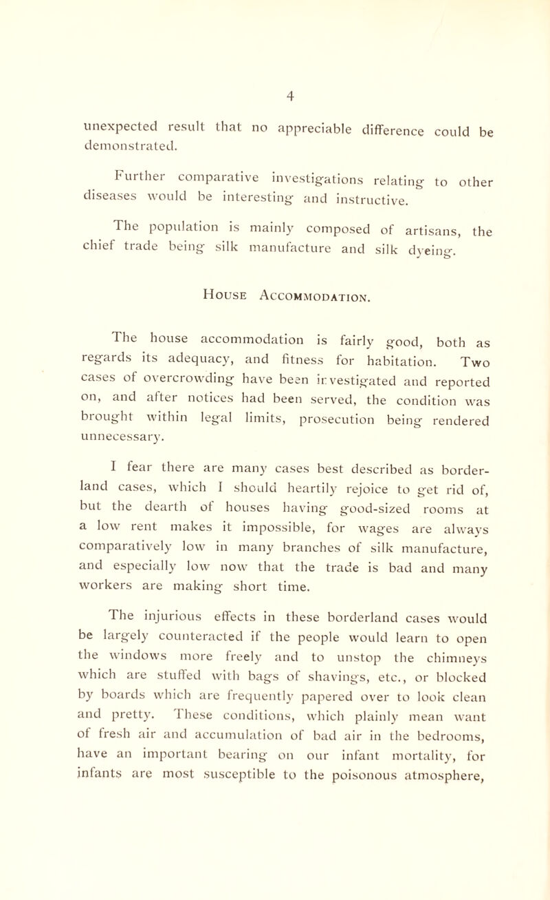 unexpected result that no appreciable difference could be demonstrated. Further comparative investigations relating to other diseases would be interesting and instructive. The population is mainly composed of artisans, the chief trade being silk manufacture and silk dyeing. House Accommodation. The house accommodation is fairly good, both as regards its adequacy, and fitness for habitation. Two cases of overcrowding have been investigated and reported on, and after notices had been served, the condition was biought within legal limits, prosecution being rendered unnecessary. I fear there are many cases best described as border¬ land cases, which I should heartily rejoice to get rid of, but the dearth of houses having good-sized rooms at a low rent makes it impossible, for wages are always comparatively low in many branches of silk manufacture, and especially low now that the trade is bad and many workers are making short time. The injurious effects in these borderland cases would be largely counteracted if the people would learn to open the windows more freely and to unstop the chimneys which are stuffed with bags of shavings, etc., or blocked by boards which are frequently papered over to look clean and pretty. I hese conditions, which plainly mean want of fresh air and accumulation of bad air in the bedrooms, have an important bearing on our infant mortality, for infants are most susceptible to the poisonous atmosphere,