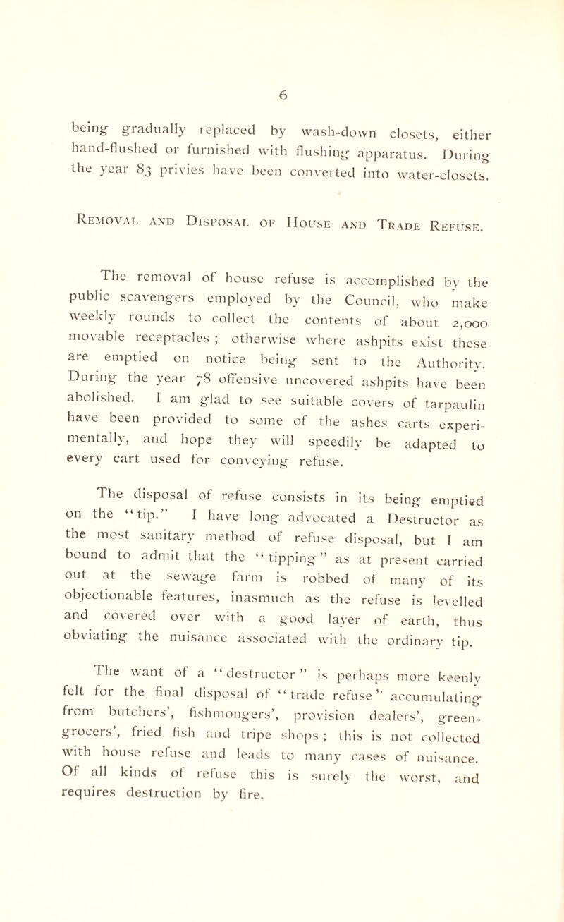 being gradually replaced by wash-down closets, either hand-flushed or furnished with flushing apparatus. During the year 83 privies have been converted into water-closets. Removal and Disposal of House and Trade Refuse. The removal of house refuse is accomplished by the public scavengers employed by the Council, who make weekly rounds to collect the contents of about 2,000 movable receptacles ; otherwise where ashpits exist these are emptied on notice being sent to the Authority. During the year 78 offensive uncovered ashpits have been abolished. I am glad to see suitable covers of tarpaulin have been provided to some of the ashes carts experi¬ mentally, and hope they will speedily be adapted to every cart used for conveying refuse. The disposal of refuse consists in its being emptied on the “tip.” I have long advocated a Destructor as the most sanitary method of refuse disposal, but I am bound to admit that the “tipping” as at present carried out at the sewage farm is robbed of many of its objectionable features, inasmuch as the refuse is levelled and covered over with a good layer of earth, thus obviating the nuisance associated with the ordinary tip. The want of a “destructor” is perhaps more keenly felt for the final disposal ol “trade refuse’’ accumulating from butchers , fishmongers’, provision dealers’, green¬ grocers , fried fish and tripe shops ; this is not collected with house refuse and leads to many cases of nuisance. Of all kinds of refuse this is surely the worst, and requires destruction by fire.