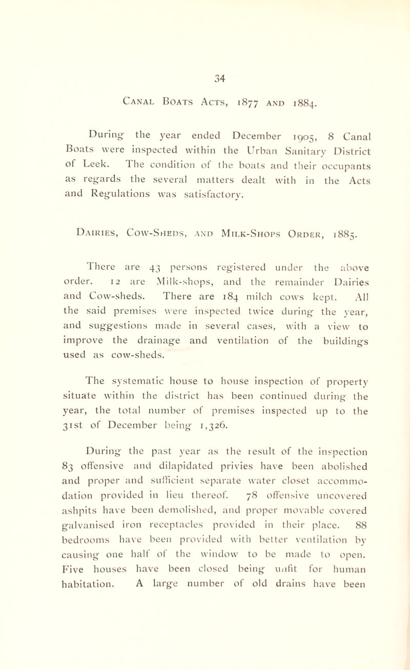 Canal Boats Acts, 1877 and 1884. During- the year ended December 1905, 8 Canal Boats were inspected within the Urban Sanitary District of Leek. I he condition of the boats and their occupants as regards the several matters dealt with in the Acts and Regulations was satisfactory. Dairies, Cow-Sheds, and Milk-Shops Order, 18S5. There are 43 persons registered under the above order. 12 are Milk-shops, and the remainder Dairies and Cow-sheds. There are 184 milch cows kept. All the said premises were inspected twice during the year, and suggestions made in several cases, with a view to improve the drainage and ventilation of the buildings used as cow-sheds. The systematic house to house inspection of property situate within the district has been continued during the year, the total number of premises inspected up to the 31st of December being 1,326. During the past year as the result of the inspection 83 offensive and dilapidated privies have been abolished and proper and sufficient separate water closet accommo¬ dation provided in lieu thereof. 78 offensive uncovered ashpits have been demolished, and proper movable covered galvanised iron receptacles provided in their place. 88 bedrooms have been provided with better ventilation by causing one half of the window to be made to open. Five houses have been closed being unfit for human habitation. A large number of old drains have been