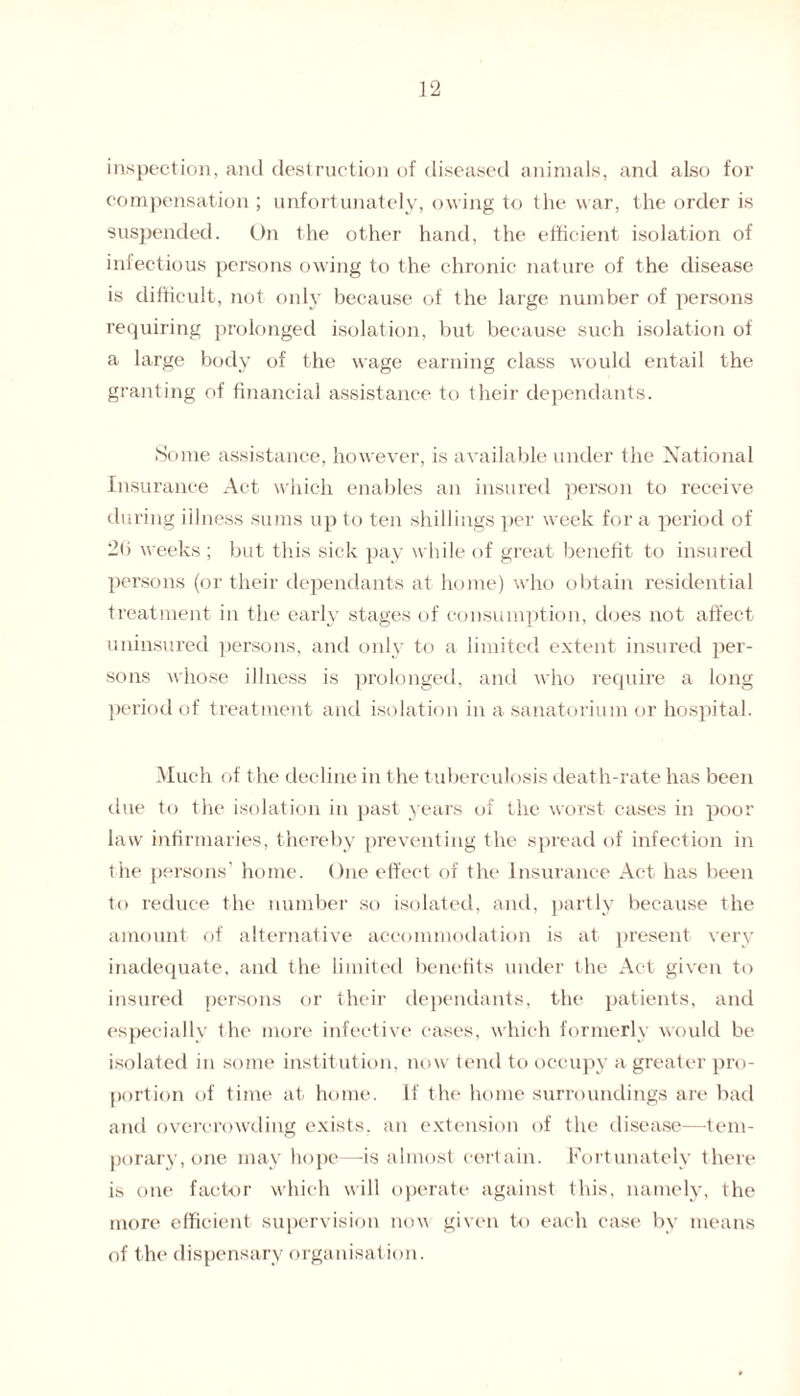 inspection, and destruction of diseased animals, and also for compensation ; unfortunately, owing to the war, the order is suspended. On the other hand, the efficient isolation of infectious persons owing to the chronic nature of the disease is difficult, not only because of the large number of persons requiring prolonged isolation, but because such isolation of a large body of the wage earning class would entail the granting of financial assistance to their dependants. Some assistance, however, is available under the National Insurance Act which enables an insured person to receive during illness sums up to ten shillings per week for a period of 2li weeks ; but this sick pay while of great benefit to insured persons (or their dependants at home) who obtain residential treatment in the early stages of consumption, does not affect uninsured persons, and onl} to a limited extent insured per¬ sons whose illness is prolonged, and who require a long period of treatment and isolation in a sanatorium or hospital. Much of the decline in the tuberculosis death-rate has been due to the isolation in past years of the worst cases in poor law infirmaries, thereby preventing the spread of infection in the persons' home. One effect of the Insurance Act has been to reduce the number so isolated, and, partly because the amount of alternative accommodation is at present very inadequate, and the limited benefits under the Act given to insured persons or their dependants, the patients, and especially the more infective cases, which formerly would be isolated in some institution, now tend to occupy a greater pro¬ portion of time at home. If the home surroundings are bad and overcrowding exists, an extension of the disease—tem¬ porary, one may hope—-is almost certain. Fortunately there is one factor which will operate against this, namely, the more efficient supervision now given to each case by means of the dispensary organisation.