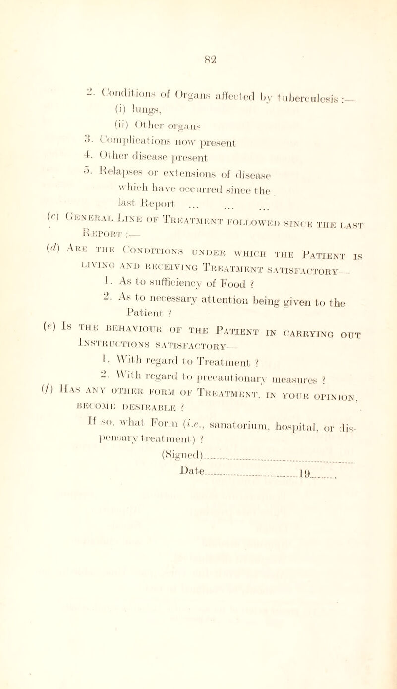 ;s. 4. Conditions of Organs affected l»y tuberculosis:— (i) lungs, (ii) Othe r organs Complications now present Other disease present • ). Relapses or extensions of disease which have occurred since the last Report (r) General Line ok Treatment followed since the last Report :— {d) Are the Conditions under which the Patient is l.l\I.\(. AND RECEIVING TREATMENT SATISFACTORY_ ! As to sufficiency of Food ? As to necessary attention being given to the Patient ( (-') Ls THE beraviottr of the Patient in carrying out 1 NSTRIRIRONS SATISFACTORY_ I Wit h regard to Treatment ' ~  regard to precautionary measures ? (/) Has any other form of Treatment’in your opinion. BECOME DESIRABLE { jf SO, what Form (i.e., sanatorium, hospital, or dis¬ pensary treat ment) { (Signed) Date IS).