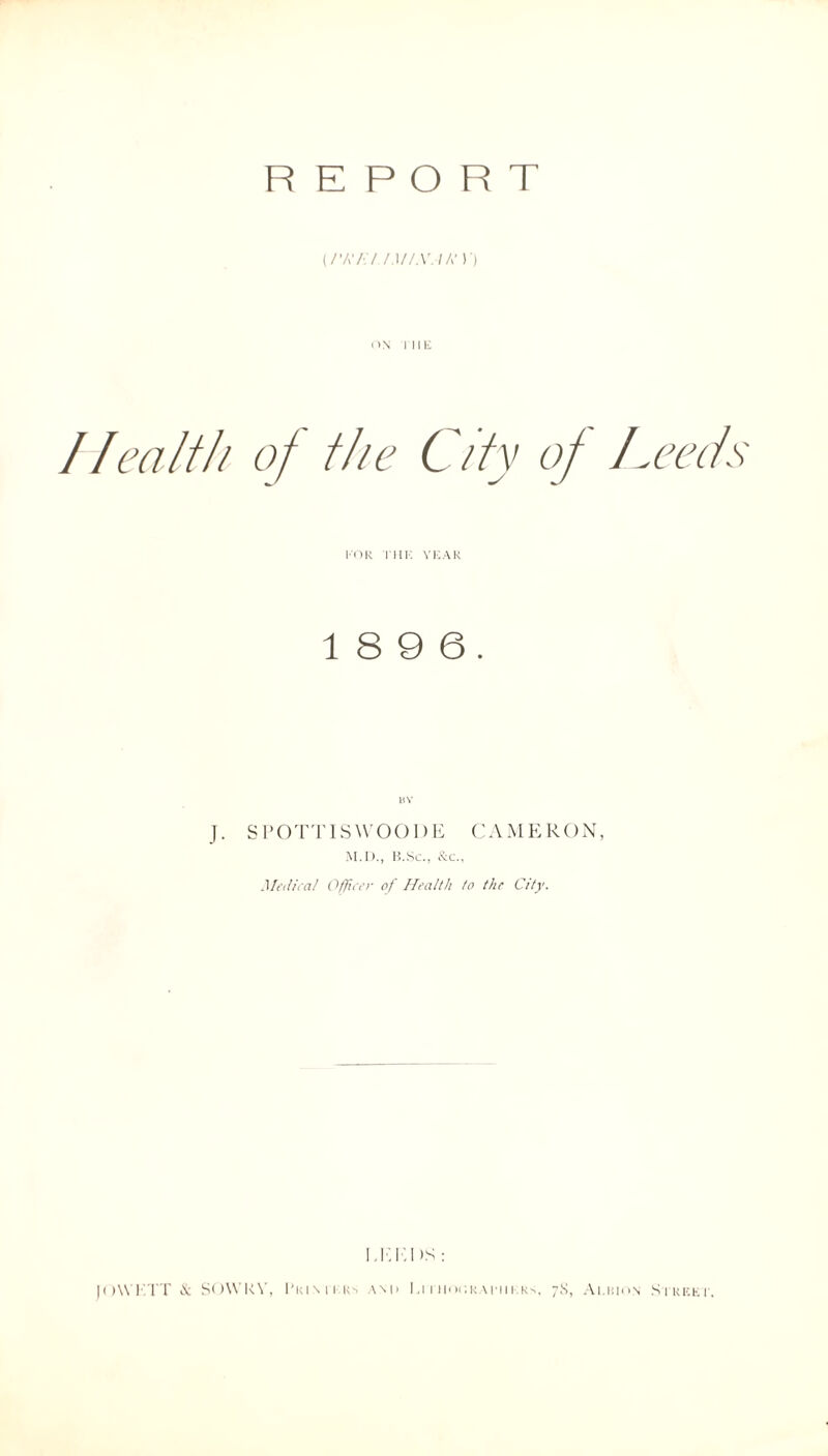 REPORT (/Vv'/'-V /.lf/X.lh'Y) on i m-; //ealth of the City of Leeds FOR Tin: YEAR 1 8 9 6. BY J. S POTT IS WOOD E CAMERON, M.D., B.Sc., &c., Medical Officer of Health to the City. ITT.I >S : JOWETT & SOWKY, Pkimi rs am> Litiiocrai'iiers, 7S, Ai.uion Street.