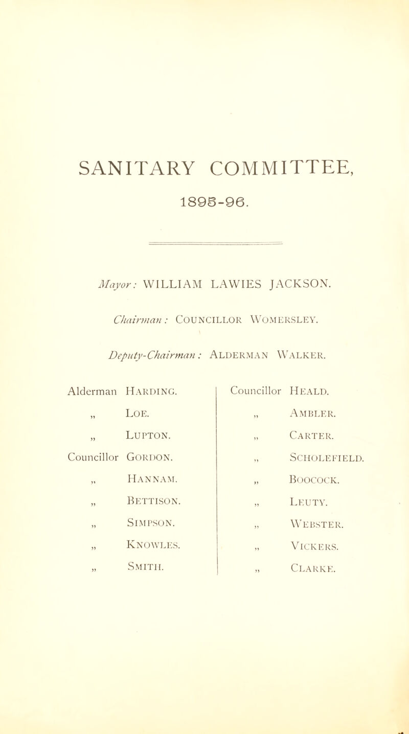 SANITARY COMMITTEE, 1895-96. Mayor: WILLIAM LAWIES JACKSON. Chairman : COUNCILLOR WOMERSLEY. Deputy-Chairman: ALDERMAN WALKER. Alderman Harding. „ Loe. „ Lupton. Councillor GORDON. „ Han nam. „ Bettison. „ Simpson. „ Knowles. Smith. Councillor Heald. „ Ambler. „ Carter. „ S c h o l e field. „ Boocock. „ Leu tv. „ Webster. „ Vickers. „ Clarke.