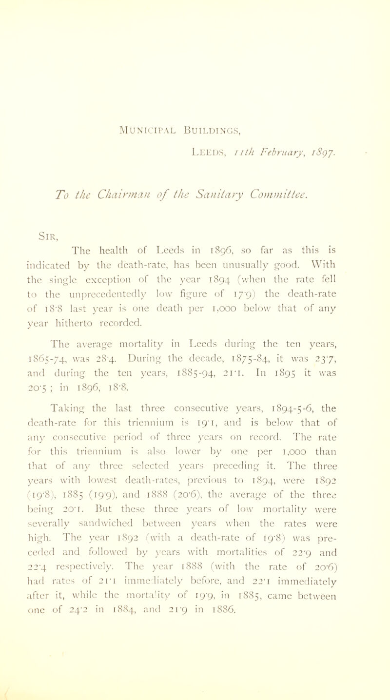 Municipal Buildi nus, LEEDS, nth February, iSqj. To the Chairman of the Sanitary Committee. Sir, The health of Leeds in 1896, so far as this is indicated by the death-rate, has been unusually good. With the single exception of the year 1894 (when the rate fell to the unprecedentedly low figure of 179) the death-rate of iS‘8 last year is one death per 1,000 below that of any year hitherto recorded. The average mortality in Leeds during the ten years, 1S65-74, was 2S'4- During the decade, 1875-84, it was 237, and during the ten years, 1885-94, 2ri. In 1895 it was 207 ; in 1896, i8‘8. Taking the last three consecutive years, 1894-5-6, the death-rate for this triennium is 19'!, and is below that of any consecutive period of three years on record. The rate for this triennium is also lower by one per 1,000 than that of any three selected years preceding it. The three years with lowest death-rates, previous to 1894, were 1892 (19'S), 1885 (19'9), and 1888 (20'6), the average of the three being 20-i. But these three years of low mortality were severally sandwiched between years when the rates were high. The year 1892 (with a death-rate of I9'8) was pre¬ ceded and followed by years with mortalities of 22^9 and 22'4 respectively. The year 1888 (with the rate of 20-6) had rates of 2n immediately before, and 220 immediately after it, while the mortadty of 19-9, in 1885, came between one of 24’2 in 1884, and 21 uj in 1886.