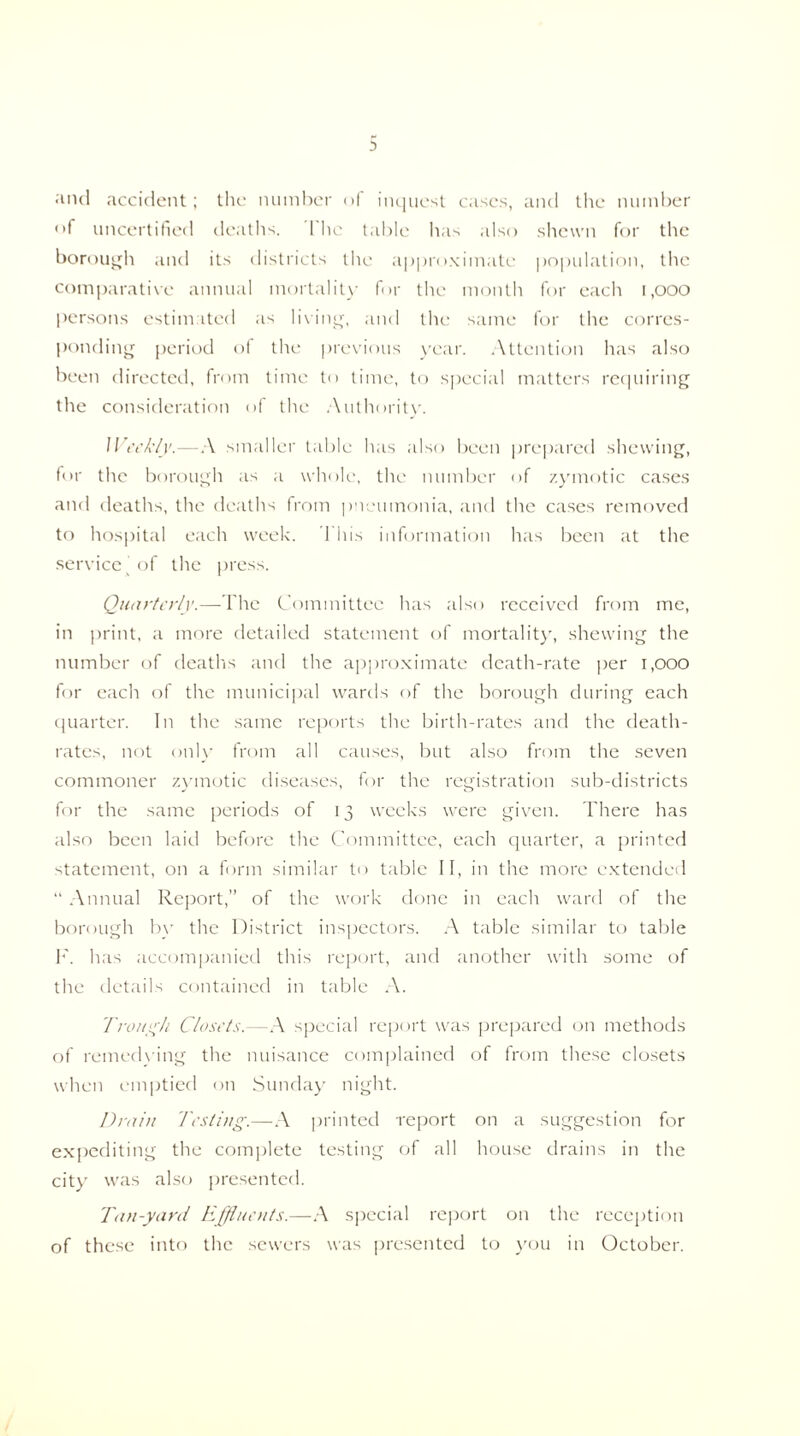 and accident; the number of inquest cases, and the number of uncertified deaths. The table has also shewn for the borough and its districts the approximate population, the comparative annual mortality for the month for each 1,000 persons estimated as living, and the same for the corres¬ ponding period of the previous year. Attention has also been directed, from time to time, to special matters requiring the consideration of the Authority. Weekly.—A smaller table has also been prepared shewing, for the borough as a whole, the number of zymotic cases and deaths, the deaths from pneumonia, and the cases removed to hospital each week. This information has been at the service of the press. Quarterly.—The Committee has also received from me, in print, a more detailed statement of mortality, shewing the number of deaths and the approximate death-rate per 1,000 for each of the municipal wards of the borough during each quarter. In the same reports the birth-rates and the death- rates, not only from all causes, but also from the seven commoner zymotic diseases, for the registration sub-districts for the same periods of 13 weeks were given. There has also been laid before the Committee, each quarter, a printed statement, on a form similar to table II, in the more extended “ Annual Report,” of the work done in each ward of the borough by the District inspectors. A table similar to table F. has accompanied this report, and another with some of the details contained in table A. Trough Closets.—A special report was prepared on methods of remedying the nuisance complained of from these closets when emptied on Sunday night. Drain Testing.—A printed report on a suggestion for expediting the complete testing of all house drains in the city was also presented. Tan-yard Effluents.—A special report on the reception of these into the sewers was presented to you in October.