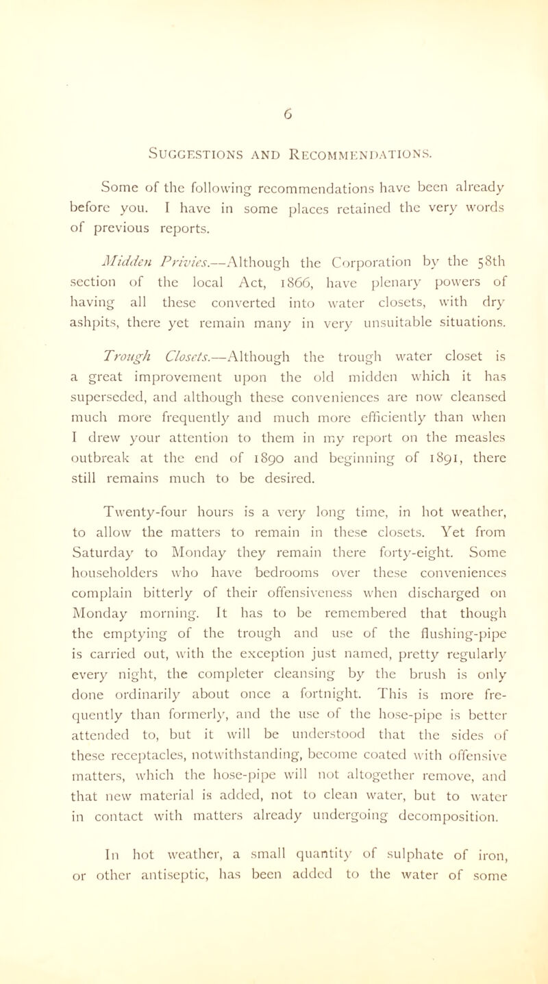 Suggestions and Recommendations. Some of the following recommendations have been already before you. I have in some places retained the very words of previous reports. Midden Privies.—Although the Corporation by the 58th section of the local Act, 1866, have plenary powers of having all these converted into water closets, with dry ashpits, there yet remain many in very unsuitable situations. Trough Closets.—Although the trough water closet is a great improvement upon the old midden which it has superseded, and although these conveniences are now cleansed much more frequently and much more efficiently than when I drew your attention to them in my report on the measles outbreak at the end of 1890 and beginning of 1891, there still remains much to be desired. Twenty-four hours is a very long time, in hot weather, to allow the matters to remain in these closets. Yet from Saturday to Monday they remain there forty-eight. Some householders who have bedrooms over these conveniences complain bitterly of their offensiveness when discharged on Monday morning. It has to be remembered that though the emptying of the trough and use of the flushing-pipe is carried out, with the exception just named, pretty regularly every night, the completer cleansing by the brush is only done ordinarily about once a fortnight. This is more fre¬ quently than formerly, and the use of the hose-pipe is better attended to, but it will be understood that the sides of these receptacles, notwithstanding, become coated with offensive matters, which the hose-pipe will not altogether remove, and that new material is added, not to clean water, but to water in contact with matters already undergoing decomposition. In hot weather, a small quantity of sulphate of iron, or other antiseptic, has been added to the water of some