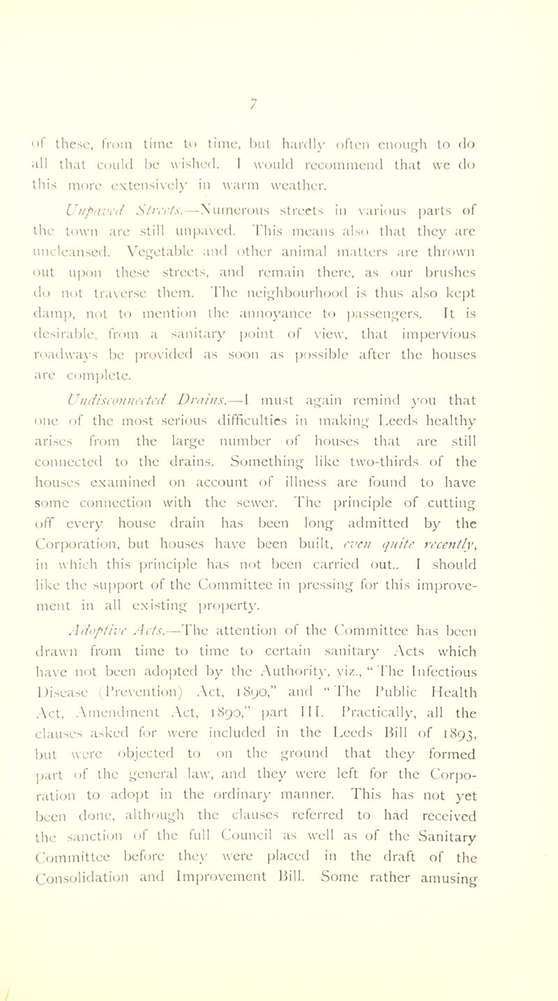of these, from time to time, but hardly often enough to do all that could be wished. I would recommend that we do this more extensively in warm weather. CHpaved Streets.—Numerous streets in various parts of the town are still unpaved. This means also that they are uncleansed. Vegetable and other animal matters are thrown out upon these streets, and remain there, as our brushes do not traverse them. The neighbourhood is thus also kept damp, not to mention the annoyance to passengers. It is desirable, from a sanitary point of view, that impervious roadways be provided as soon as possible after the houses are complete. Undiseonneeted Drains.— l must again remind you that one of the most serious difficulties in making Leeds healthy arises from the large number of houses that are still connected to the drains. Something like two-thirds of the houses examined on account of illness are found to have some connection with the sewer. The principle of cutting off every house drain has been long admitted by the Corporation, but houses have been built, even quite recently, in which this principle has not been carried out.. I should like the support of the Committee in pressing for this improve¬ ment in all existing property. Adoptive Acts.—The attention of the Committee has been drawn from time to time to certain sanitary Acts which have not been adopted by the Authority, viz., “ The Infectious Disease Prevention) Act, 1890,” and “ The Public Health Act, Amendment Act, 1890, part III. Practically, all the clauses asked for were included in the Leeds Bill of 1893, but were objected to on the ground that they formed part of the general law, and they were left for the Corpo¬ ration to adopt in the ordinary manner. This has not yet been done, although the clauses referred to had received the sanction of the full Council as well as of the Sanitary Committee before they were placed in the draft of the Consolidation and Improvement Bill. Some rather amusing