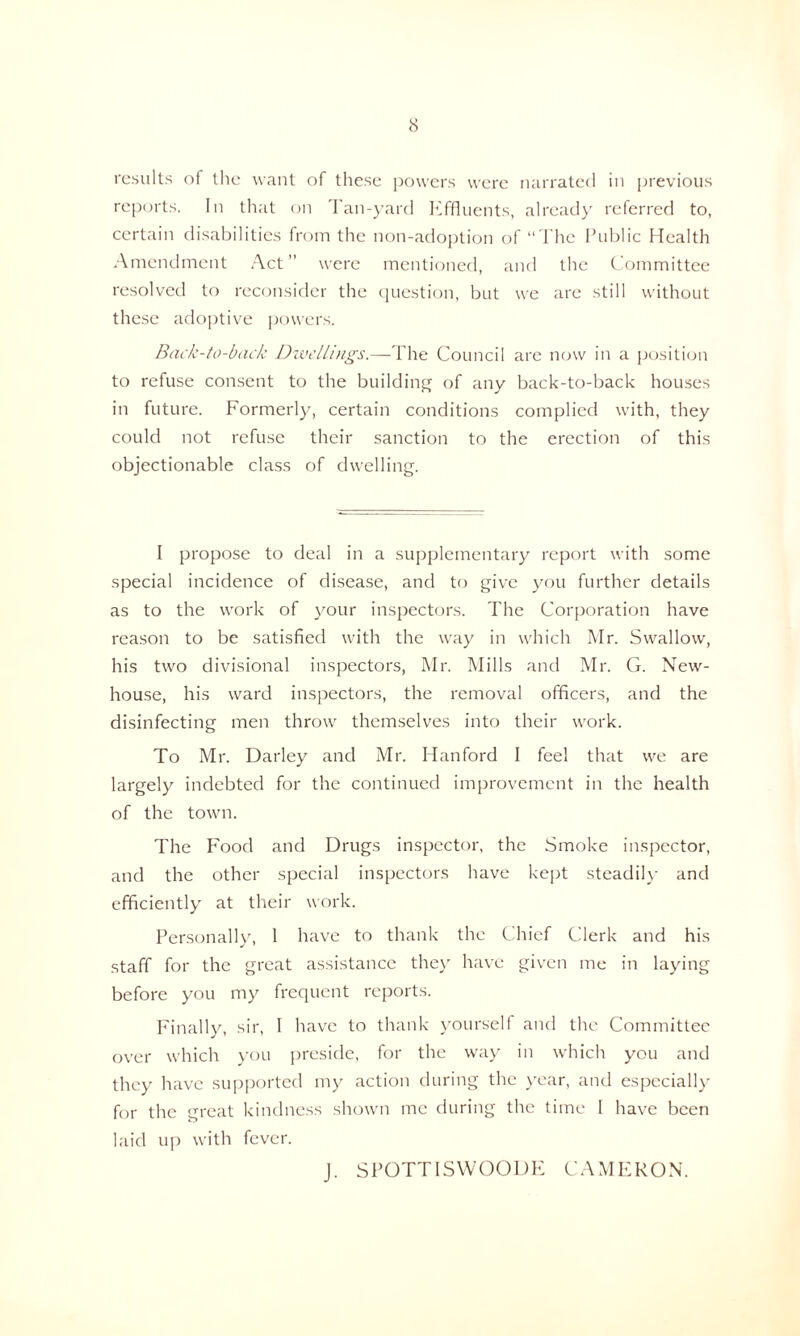 results of the want of these powers were narrated in previous reports. In that on Tan-yard Effluents, already referred to, certain disabilities from the non-adoption of “The Public Health Amendment Act” were mentioned, and the Committee resolved to reconsider the question, but we are still without these adoptive powers. Back-to-back Dwellings.—The Council are now in a position to refuse consent to the building of any back-to-back houses in future. Formerly, certain conditions complied with, they could not refuse their sanction to the erection of this objectionable class of dwelling. I propose to deal in a supplementary report with some special incidence of disease, and to give you further details as to the work of your inspectors. The Corporation have reason to be satisfied with the way in which Mr. Swallow, his two divisional inspectors, Mr. Mills and Mr. G. New- house, his ward inspectors, the removal officers, and the disinfecting men throw themselves into their work. To Mr. Darley and Mr. Hanford I feel that we are largely indebted for the continued improvement in the health of the town. The Food and Drugs inspector, the Smoke inspector, and the other special inspectors have kept steadily and efficiently at their work. Personally, 1 have to thank the Chief Clerk and his staff for the great assistance they have given me in laying before you my frequent reports. Finally, sir, I have to thank yourself and the Committee over which you preside, for the way in which you and they have supported my action during the year, and especially for the great kindness shown me during the time I have been laid up with fever. J. SPOTTISYVOODK CAMERON.