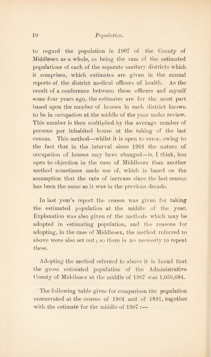 to regard the population in 1907 of the County of Middlesex as a whole, as being the sum of the estimated populations of each of the separate sanitary districts which it comprises, which estimates are given in the annual reports of the district medical officers of health. As the result of a conference between these officers aud myself some four years ago, the estimates are for the most part based upon the number of houses in each district known to be in occupation at the middle of the year under review. This number is then multiplied by the average number of persons per inhabited house at the taking of the last census. This method—whilst it is open to error, owing to the fact that in the interval since 1901 the nature of occupation of houses may have changed—is, I think, less open to objection in the case of Middlesex than another method sometimes made use of, which is based on the assumption that the rate of increase since the last census has been the same as it was in the previous decade. In last year’s report the reason was given for taking the estimated population at the middle of the year. Explanation was also given of the methods which may be adopted in estimating population, and the reasons for adopting, in the case of Middlesex, the method referred to above wTere also set out; so there is no necessity to repeat these. Adopting the method referred to above it is found that the gross estimated population of the Administrative County of Middlesex at the middle of 1907 was 1,059,684. The following table gives for comparison the population enumerated at the census of 1901 aud of 1891, together with the estimate for the middle of 1907 :—