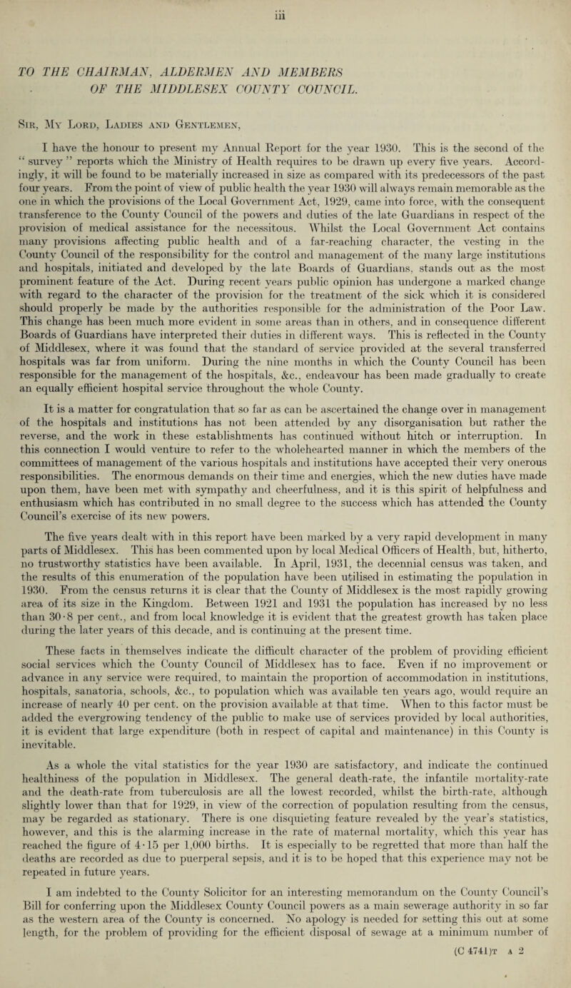 TO THE CHAIRMAN, ALDERMEN AND MEMBERS OF THE MIDDLESEX COUNTY COUNCIL. Sir, My Lord, Ladies and Gentlemen, I have the honour to present my Annual Report for the year 1930. This is the second of the “ survey ” reports which the Ministry of Health requires to be drawn up every five years. Accord¬ ingly, it will be found to be materially increased in size as compared with its predecessors of the past four years. From the point of view of public health the year 1930 will always remain memorable as the one in which the provisions of the Local Government Act, 1929, came into force, with the consequent transference to the County Council of the powers and duties of the late Guardians in respect of the provision of medical assistance for the necessitous. Whilst the Local Government Act contains many provisions affecting public health and of a far-reaching character, the vesting in the County Council of the responsibility for the control and management of the many large institutions and hospitals, initiated and developed by the late Boards of Guardians, stands out as the most prominent feature of the Act. During recent years public opinion has undergone a marked change with regard to the character of the provision for the treatment of the sick which it is considered should properly be made by the authorities responsible for the administration of the Poor Law. This change has been much more evident in some areas than in others, and in consequence different Boards of Guardians have interpreted their duties in different ways. This is reflected in the County of Middlesex, where it was found that the standard of service provided at the several transferred hospitals was far from uniform. During the nine months in which the County Council has been responsible for the management of the hospitals, &c., endeavour has been made gradually to create an equally efficient hospital service throughout the whole County. It is a matter for congratulation that so far as can be ascertained the change over in management of the hospitals and institutions has not been attended by any disorganisation but rather the reverse, and the work in these establishments has continued without hitch or interruption. In this connection I would venture to refer to the wholehearted manner in which the members of the committees of management of the various hospitals and institutions have accepted their very onerous responsibilities. The enormous demands on their time and energies, which the new duties have made upon them, have been met with sympathy and cheerfulness, and it is this spirit of helpfulness and enthusiasm which has contributed in no small degree to the success which has attended the County Council’s exercise of its new powers. The five years dealt with in this report have been marked by a very rapid development in many parts of Middlesex. This has been commented upon by local Medical Officers of Health, but, hitherto, no trustworthy statistics have been available. In April, 1931, the decennial census was taken, and the results of this enumeration of the population have been utilised in estimating the population in 1930. From the census returns it is clear that the County of Middlesex is the most rapidly growing area of its size in the Kingdom. Between 1921 and 1931 the population has increased by no less than 30-8 per cent., and from local knowledge it is evident that the greatest growth has taken place during the later years of this decade, and is continuing at the present time. These facts in themselves indicate the difficult character of the problem of providing efficient social services which the County Council of Middlesex has to face. Even if no improvement or advance in any service were required, to maintain the proportion of accommodation in institutions, hospitals, sanatoria, schools, &c., to population which was available ten years ago, would require an increase of nearly 40 per cent, on the provision available at that time. When to this factor must be added the evergrowing tendency of the public to make use of services provided by local authorities, it is evident that large expenditure (both in respect of capital and maintenance) in this County is inevitable. As a whole the vital statistics for the year 1930 are satisfactory, and indicate the continued healthiness of the population in Middlesex. The general death-rate, the infantile mortality-rate and the death-rate from tuberculosis are all the lowest recorded, whilst the birth-rate, although slightly lower than that for 1929, in view of the correction of population resulting from the census, may be regarded as stationary. There is one disquieting feature revealed by the year’s statistics, however, and this is the alarming increase in the rate of maternal mortality, which this year has reached the figure of 4*15 per 1,000 births. It is especially to be regretted that more than half the deaths are recorded as due to puerperal sepsis, and it is to be hoped that this experience may not be repeated in future years. I am indebted to the County Solicitor for an interesting memorandum on the County Council’s Bill for conferring upon the Middlesex County Council powers as a main sewerage authority in so far as the western area of the County is concerned. No apology is needed for setting this out at some length, for the problem of providing for the efficient disposal of sewage at a minimum number of