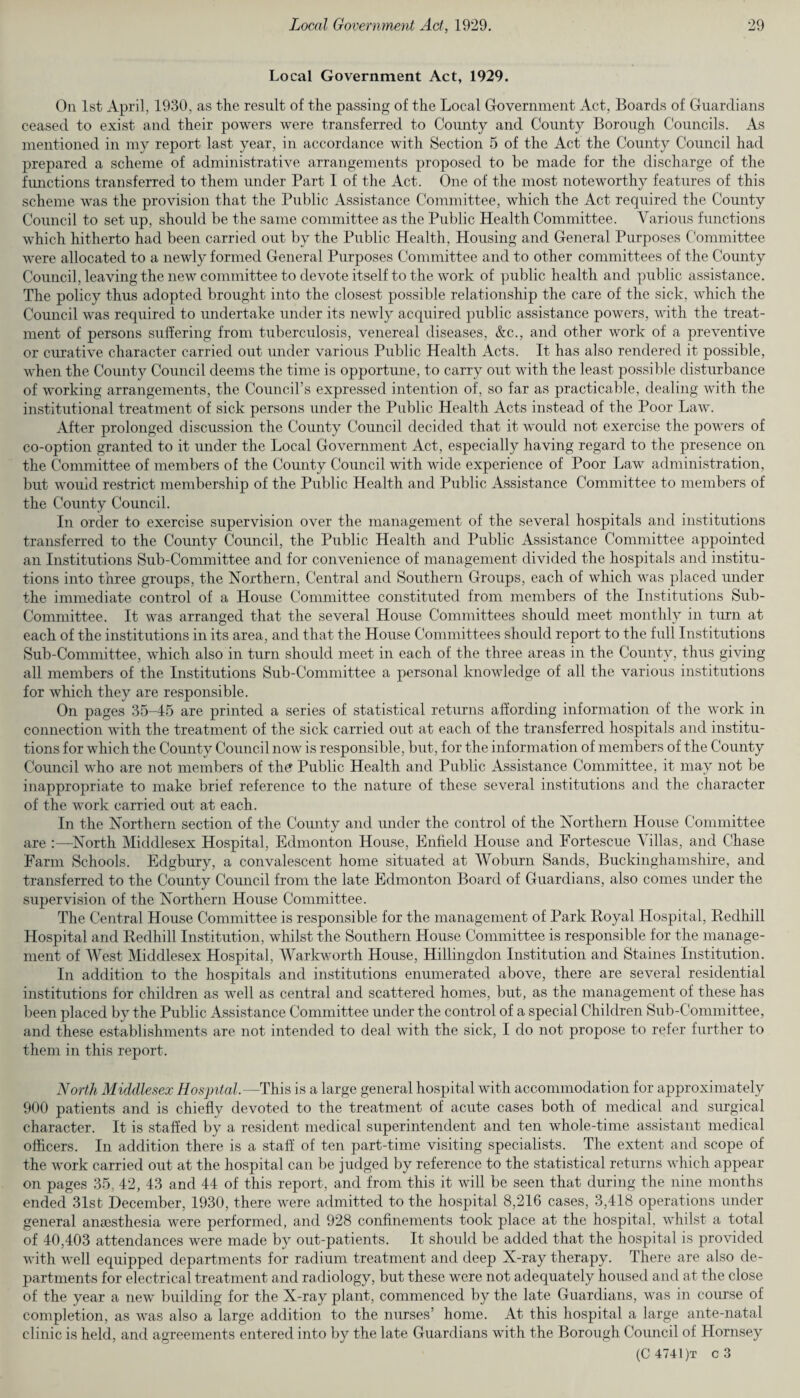 Local Government Act, 1929. On 1st April, 1930, as the result of the passing of the Local Government Act, Boards of Guardians ceased to exist and their powers were transferred to County and County Borough Councils. As mentioned in my report last year, in accordance with Section 5 of the Act the County Council had prepared a scheme of administrative arrangements proposed to be made for the discharge of the functions transferred to them under Part I of the Act. One of the most noteworthy features of this scheme was the provision that the Public Assistance Committee, which the Act required the County Council to set up, should be the same committee as the Public Health Committee. Various functions which hitherto had been carried out by the Public Health, Housing and General Purposes Committee were allocated to a newly formed General Purposes Committee and to other committees of the County Council, leaving the new committee to devote itself to the work of public health and public assistance. The policy thus adopted brought into the closest possible relationship the care of the sick, which the Council was required to undertake under its newly acquired public assistance powers, with the treat¬ ment of persons suffering from tuberculosis, venereal diseases, &c., and other work of a preventive or curative character carried out under various Public Health Acts. It has also rendered it possible, when the County Council deems the time is opportune, to carry out with the least possible disturbance of working arrangements, the Council’s expressed intention of, so far as practicable, dealing with the institutional treatment of sick persons under the Public Health Acts instead of the Poor Law. After prolonged discussion the County Council decided that it would not exercise the powers of co-option granted to it under the Local Government Act, especially having regard to the presence on the Committee of members of the County Council with wide experience of Poor Law administration, but would restrict membership of the Public Health and Public Assistance Committee to members of the County Council. In order to exercise supervision over the management of the several hospitals and institutions transferred to the County Council, the Public Health and Public Assistance Committee appointed an Institutions Sub-Committee and for convenience of management divided the hospitals and institu¬ tions into three groups, the Northern, Central and Southern Groups, each of which was placed under the immediate control of a House Committee constituted from members of the Institutions Sub- Committee. It was arranged that the several House Committees should meet monthly in turn at each of the institutions in its area, and that the House Committees should report to the full Institutions Sub-Committee, which also in turn should meet in each of the three areas in the County, thus giving all members of the Institutions Sub-Committee a personal knowledge of all the various institutions for which they are responsible. On pages 35-45 are printed a series of statistical returns affording information of the work in connection with the treatment of the sick carried out at each of the transferred hospitals and institu¬ tions for which the County Council now is responsible, but, for the information of members of the County Council who are not members of the Public Health and Public Assistance Committee, it may not be inappropriate to make brief reference to the nature of these several institutions and the character of the work carried out at each. In the Northern section of the County and under the control of the Northern House Committee are :—North Middlesex Hospital, Edmonton House, Enfield House and Fortescue Villas, and Chase Farm Schools. Edgbury, a convalescent home situated at Woburn Sands, Buckinghamshire, and transferred to the County Council from the late Edmonton Board of Guardians, also comes under the supervision of the Northern House Committee. The Central House Committee is responsible for the management of Park Royal Hospital, Redhill Hospital and Redhill Institution, whilst the Southern House Committee is responsible for the manage¬ ment of West Middlesex Hospital, Warkworth House, Hillingdon Institution and Staines Institution. In addition to the hospitals and institutions enumerated above, there are several residential institutions for children as well as central and scattered homes, but, as the management of these has been placed by the Public Assistance Committee imder the control of a special Children Sub-Committee, and these establishments are not intended to deal with the sick, I do not propose to refer further to them in this report. North Middlesex Hospital.—This is a large general hospital with accommodation for approximately 900 patients and is chiefly devoted to the treatment of acute cases both of medical and surgical character. It is staffed by a resident medical superintendent and ten whole-time assistant medical officers. In addition there is a staff of ten part-time visiting specialists. The extent and scope of the work carried out at the hospital can be judged by reference to the statistical returns which appear on pages 35, 42, 43 and 44 of this report, and from this it will be seen that during the nine months ended 31st December, 1930, there were admitted to the hospital 8,216 cases, 3,418 operations under general anaesthesia were performed, and 928 confinements took place at the hospital, whilst a total of 40,403 attendances were made by out-patients. It should be added that the hospital is provided with well equipped departments for radium treatment and deep X-ray therapy. There are also de¬ partments for electrical treatment and radiology, but these were not adequately housed and at the close of the year a new building for the X-ray plant, commenced by the late Guardians, was in course of completion, as was also a large addition to the nurses’ home. At this hospital a large ante-natal clinic is held, and agreements entered into by the late Guardians with the Borough Council of Hornsey