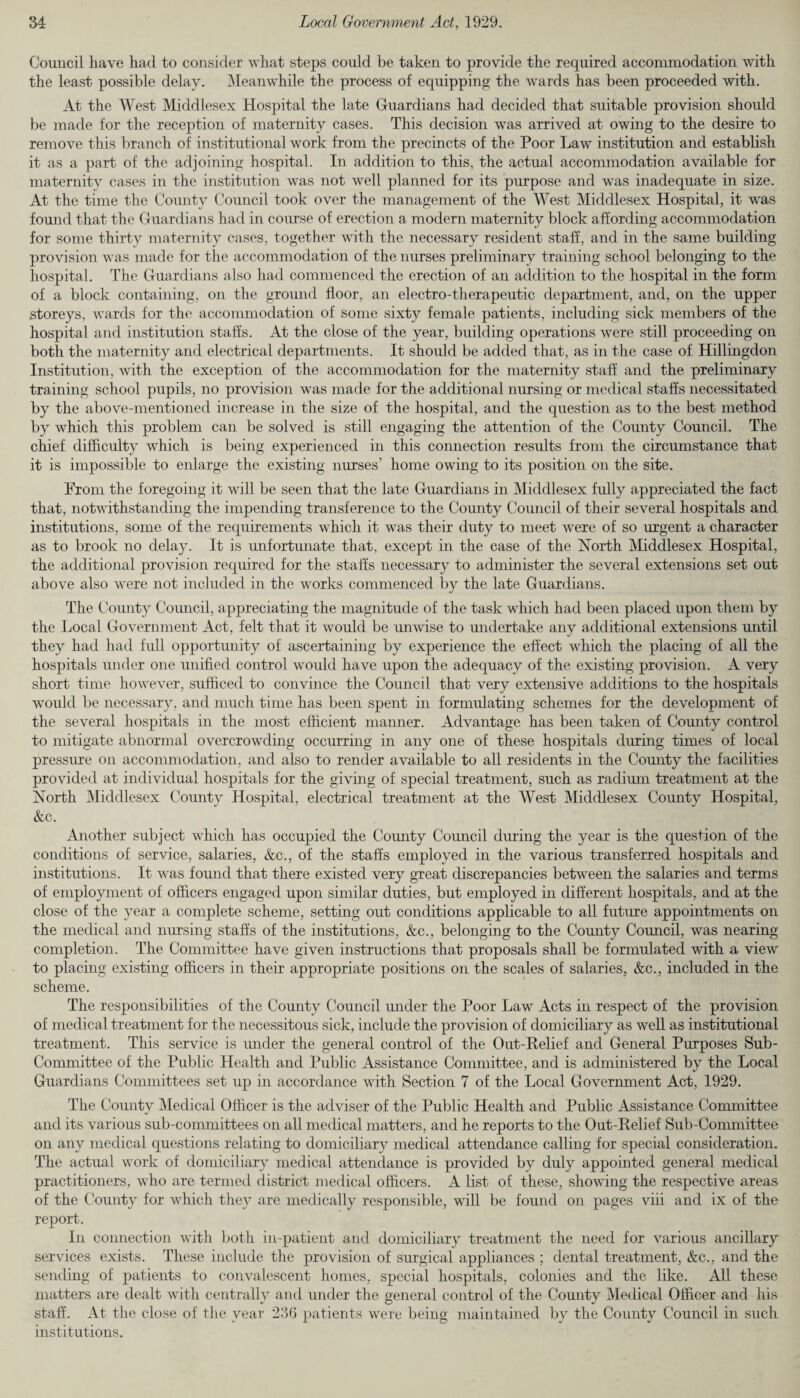 Council have had to consider what steps could be taken to provide the required accommodation with the least possible delay. Meanwhile the process of equipping the wards has been proceeded with. At the West Middlesex Hospital the late Guardians had decided that suitable provision should be made for the reception of maternity cases. This decision was arrived at owing to the desire to remove this branch of institutional work from the precincts of the Poor Law institution and establish it as a part of the adjoining hospital. In addition to this, the actual accommodation available for maternity cases in the institution was not well planned for its purpose and was inadequate in size. At the time the County Council took over the management of the West Middlesex Hospital, it was found that the Guardians had in course of erection a modern maternity block affording accommodation for some thirty maternity cases, together with the necessary resident staff, and in the same building provision was made for the accommodation of the nurses preliminary training school belonging to the hospital. The Guardians also had commenced the erection of an addition to the hospital in the form of a block containing, on the ground floor, an electro-therapeutic department, and, on the upper storeys, wards for the accommodation of some sixty female patients, including sick members of the hospital and institution staffs. At the close of the year, building operations were still proceeding on both the maternity and electrical departments. It should be added that, as in the case of Hillingdon Institution, with the exception of the accommodation for the maternity staff and the preliminary training school pupils, no provision was made for the additional nursing or medical staffs necessitated by the above-mentioned increase in the size of the hospital, and the question as to the best method by which this problem can be solved is still engaging the attention of the County Council. The chief difficulty which is being experienced in this connection results from the circumstance that it is impossible to enlarge the existing nurses’ home owing to its position on the site. From the foregoing it will be seen that the late Guardians in Middlesex fully appreciated the fact that, notwithstanding the impending transference to the County Council of their several hospitals and institutions, some of the requirements which it was their duty to meet were of so urgent a character as to brook no delay. It is unfortunate that, except in the case of the North Middlesex Hospital, the additional provision required for the staffs necessary to administer the several extensions set out above also were not included in the works commenced by the late Guardians. The County Council, appreciating the magnitude of the task which had been placed upon them by the Local Government Act, felt that it would be unwise to undertake any additional extensions until they had had full opportunity of ascertaining by experience the effect which the placing of all the hospitals under one unified control would have upon the adequacy of the existing provision. A very short time however, sufficed to convince the Council that very extensive additions to the hospitals would be necessary, and much time has been spent in formulating schemes for the development of the several hospitals in the most efficient manner. Advantage has been taken of County control to mitigate abnormal overcrowding occurring in any one of these hospitals during times of local pressure on accommodation, and also to render available to all residents in the County the facilities provided at individual hospitals for the giving of special treatment, such as radium treatment at the North Middlesex County Hospital, electrical treatment at the West Middlesex County Hospital, &c. Another subject which has occupied the Comity Council during the year is the question of the conditions of service, salaries, &c., of the staffs employed in the various transferred hospitals and institutions. It was found that there existed very great discrepancies between the salaries and terms of employment of officers engaged upon similar duties, but employed in different hospitals, and at the close of the year a complete scheme, setting out conditions applicable to all future appointments on the medical and nursing staffs of the institutions, &c., belonging to the Comity Council, was nearing completion. The Committee have given instructions that proposals shall be formulated with a view to placing existing officers in their appropriate positions on the scales of salaries, &c., included in the scheme. The responsibilities of the Comity Council under the Poor Law Acts in respect of the provision of medical treatment for the necessitous sick, include the provision of domiciliary as well as institutional treatment. This service is under the general control of the Out-Relief and General Purposes Sub- Committee of the Public Health and Public Assistance Committee, and is administered by the Local Guardians Committees set up in accordance with Section 7 of the Local Government Act, 1929. The Comity Medical Officer is the adviser of the Public Health and Public Assistance Committee and its various sub-committees on all medical matters, and he reports to the Out-Eelief Sub-Committee on any medical questions relating to domiciliary medical attendance calling for special consideration. The actual work of domiciliary medical attendance is provided by duly appointed general medical practitioners, who are termed district medical officers. A list of these, showing the respective areas of the County for which they are medically responsible, will be found on pages viii and ix of the report. In connection with both in-patient and domiciliary treatment the need for various ancillary services exists. These include the provision of surgical appliances ; dental treatment, &c., and the sending of patients to convalescent homes, special hospitals, colonies and the like. All these matters are dealt with centrally and under the general control of the County Medical Officer and his staff. At the close of the year 236 patients were being maintained by the County Council in such institutions.