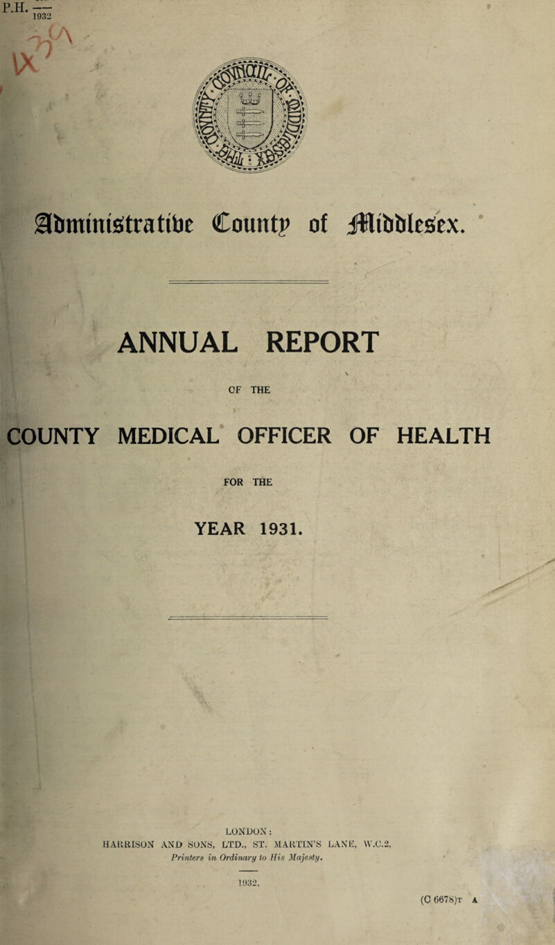 a&mimsttatite Count? of itlibtilcscx. ANNUAL REPORT Hi ' V OF THE COUNTY MEDICAL OFFICER OF HEALTH <. ' \ v1 * ’ > p FOR THE YEAR 1931. LONDON: HARRISON AND SONS, LTD., ST. MARTIN’S LANE, W.C.2, Printers in Ordinary to His Majesty, 1932, (C 6678)t a