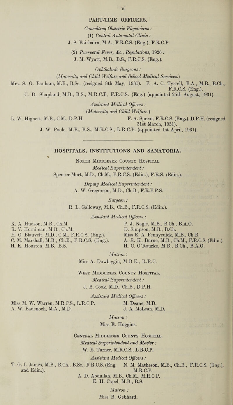 PART-TIME OFFICERS. Consulting Obstetric Physicians: (1) Central Ante-natal Clinic : J. S. Fairbairn, M.A., F.R.C.S. (Eng.), F.R.C.P. (2) Puerperal Fever, &c., Regulations, 1926 : J. M. Wyatt, M.B., B.S., F.R.C.S. (Eng.). Ophthalmic Surgeons: (Maternity and Child Welfare and School Medical Services.) Mrs. S. G. Banham, M.B., B.Sc. (resigned 8th May, 1931). F. A. C. Tyrrell, B.A., M.B., B.Ch., F.R.C.S. (Eng.). C. D. Shapland, M.B., B.S., M.R.C.P, F.R.C.S. (Eng.) (appointed 25th August, 1931). Assistant Medical Officers: (Maternity and Child Welfare.) L. W. Hignett, M.B., C.M., D.P.H. F. A. Spreat, F.R.C.S. (Eng.), D.P.H. (resigned 31st March, 1931). J. W. Poole, M.B., B.S., M.R.C.S., L.R.C.P. (appointed 1st April, 1931). HOSPITALS, INSTITUTIONS AND SANATORIA. North Middlesex County Hospital. Medical Superintendent: Spencer Mort, M.D., Ch.M., F.R.C.S. (Edin.), F.R.S. (Edin.). Deputy Medical Superintendent: A. W. Gregorson, M.D., Ch.B., F.R.F.P.S. Surgeon: R. L. Galloway, M.B., Ch.B., F.R.C.S. (Edin.). Assistant Medical Officers : K. A. Hudson, M.B., Ch.M. P. J. Nagle, M.B., B.Ch., B.A.O. R. V. Horniman, M.B., Ch.M. D. Simpson, M.B., B.Ch. H. 0. Blauvelt, M.D., C.M., F.R.C.S. (Eng.). Miss E. A. Pennycuick, M.B., Ch.B. C. M. Marshall, M.B., Ch.B., F.R.C.S. (Eng.). A. R. K. Burne^M.B., Ch.M., F.R.C.S. (Edin.). H. K. Houston, M.B., B.S. H. C. O’Rourke, M.B., B.Ch., B.A.O. Matron: Miss A. Dowbiggin, M.B.E., R.R.C. West Middlesex County Hospital. Medical Superintendent: J. B. Cook, M.D., Ch.B., D.P.H. Assistant Medical Officers: Miss M. W. Warren, M.R.C.S., L.R.C.P. M. Deane, M.D. A. W. Badenoch, M.A., M.D. J. A. McLean, M.D. Matron: Miss E. Huggins. Central Middlesex County Hospital. Medical Superintendent and Master: W. E. Turner, M.R.C.S., L.R.C.P. Assistant Medical Officers: T. G. I. James, M.B., B.Ch., B.Sc., F.R.C.S. (Eng. N. M. Matheson, M.B., Ch.B., F.R.C.S. (I2ng.), and Edin.). M.R.C.P. A. D. Abdullah, M.B., Ch.M., M.R.C.P. E. H. Capel, M.B., B.S. Matron : Miss B. Gebhard.