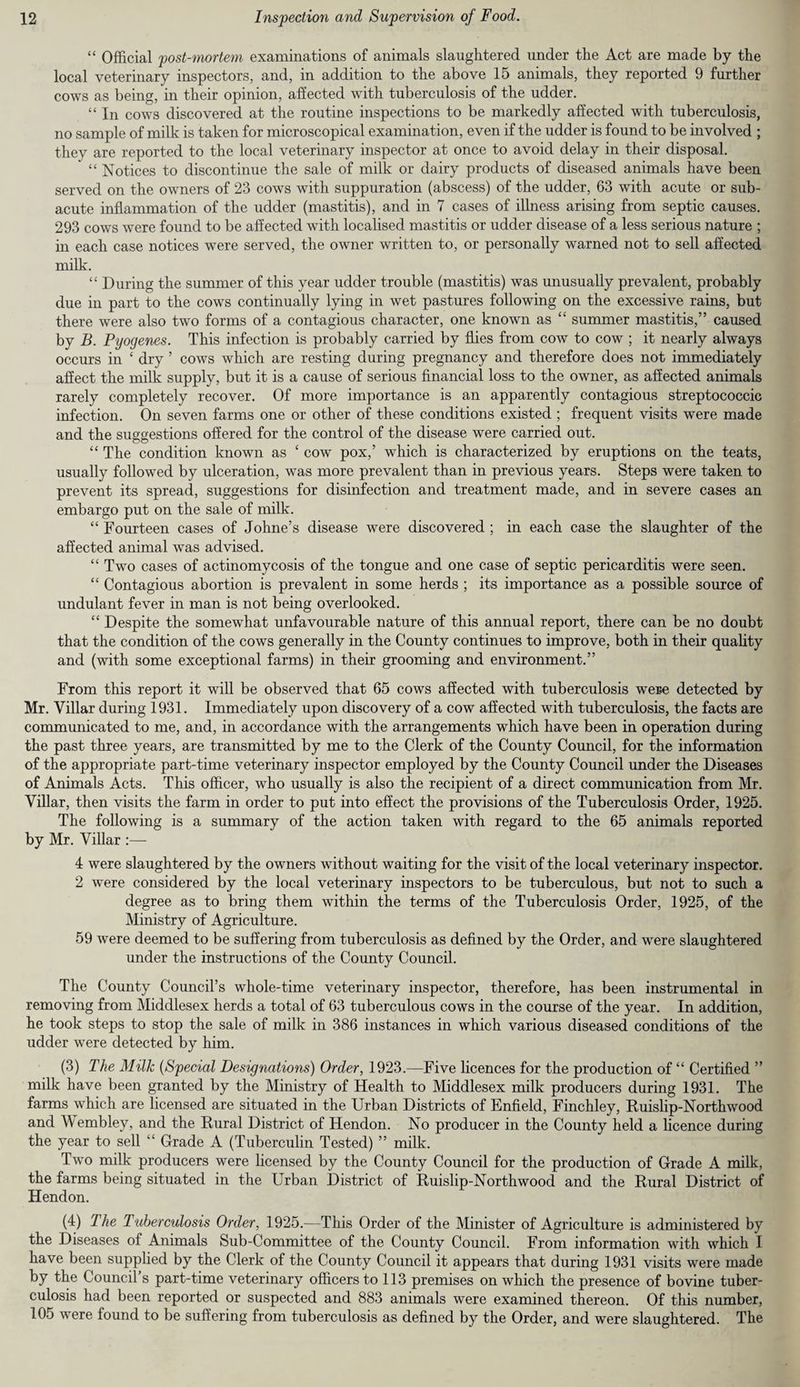 “ Official post-mortem examinations of animals slaughtered under the Act are made by the local veterinary inspectors, and, in addition to the above 15 animals, they reported 9 further cows as being, in their opinion, affected with tuberculosis of the udder. “ In cows discovered at the routine inspections to be markedly affected with tuberculosis, no sample of milk is taken for microscopical examination, even if the udder is found to be involved ; thev are reported to the local veterinary inspector at once to avoid delay in their disposal. “ Notices to discontinue the sale of milk or dairy products of diseased animals have been served on the owners of 23 cows with suppuration (abscess) of the udder, 63 with acute or sub¬ acute inflammation of the udder (mastitis), and in 7 cases of illness arising from septic causes. 293 cows were found to be affected with localised mastitis or udder disease of a less serious nature ; in each case notices were served, the owner written to, or personally warned not to sell affected milk. “ During the summer of this year udder trouble (mastitis) was unusually prevalent, probably due in part to the cows continually lying in wet pastures following on the excessive rains, but there were also two forms of a contagious character, one known as “ summer mastitis,” caused by B. Pyogenes. This infection is probably carried by flies from cow to cow ; it nearly always occurs in ‘ dry ’ cows which are resting during pregnancy and therefore does not immediately affect the milk supply, but it is a cause of serious financial loss to the owner, as affected animals rarely completely recover. Of more importance is an apparently contagious streptococcic infection. On seven farms one or other of these conditions existed ; frequent visits were made and the suggestions offered for the control of the disease were carried out. “ The condition known as £ cow pox,’ which is characterized by eruptions on the teats, usually followed by ulceration, was more prevalent than in previous years. Steps were taken to prevent its spread, suggestions for disinfection and treatment made, and in severe cases an embargo put on the sale of milk. “ Fourteen cases of Johne’s disease were discovered ; in each case the slaughter of the affected animal was advised. “ Two cases of actinomycosis of the tongue and one case of septic pericarditis were seen. “ Contagious abortion is prevalent in some herds ; its importance as a possible source of undulant fever in man is not being overlooked. “ Despite the somewhat unfavourable nature of this annual report, there can be no doubt that the condition of the cows generally in the County continues to improve, both in their quality and (with some exceptional farms) in their grooming and environment.” From this report it will be observed that 65 cows affected with tuberculosis were detected by Mr. Villar during 1931. Immediately upon discovery of a cow affected with tuberculosis, the facts are communicated to me, and, in accordance with the arrangements which have been in operation during the past three years, are transmitted by me to the Clerk of the County Council, for the information of the appropriate part-time veterinary inspector employed by the County Council under the Diseases of Animals Acts. This officer, who usually is also the recipient of a direct communication from Mr. Villar, then visits the farm in order to put into effect the provisions of the Tuberculosis Order, 1925. The following is a summary of the action taken with regard to the 65 animals reported by Mr. Villar :— 4 were slaughtered by the owners w ithout waiting for the visit of the local veterinary inspector. 2 were considered by the local veterinary inspectors to be tuberculous, but not to such a degree as to bring them within the terms of the Tuberculosis Order, 1925, of the Ministry of Agriculture. 59 were deemed to be suffering from tuberculosis as defined by the Order, and were slaughtered under the instructions of the County Council. The County Council’s whole-time veterinary inspector, therefore, has been instrumental in removing from Middlesex herds a total of 63 tuberculous cows in the course of the year. In addition, he took steps to stop the sale of milk in 386 instances in which various diseased conditions of the udder were detected by him. (3) The Milk (Special Designations) Order, 1923.—Five licences for the production of “ Certified ” milk have been granted by the Ministry of Health to Middlesex milk producers during 1931. The farms which are licensed are situated in the Urban Districts of Enfield, Finchley, Ruislip-Northwood and Wembley, and the Rural District of Hendon. No producer in the County held a licence during the year to sell “ Grade A (Tuberculin Tested) ” milk. Twro milk producers were licensed by the County Council for the production of Grade A milk, the farms being situated in the Urban District of Ruislip-Northwood and the Rural District of Hendon. (4) lhe Tuberculosis Order, 1925.—This Order of the Minister of Agriculture is administered by the Diseases of Animals Sub-Committee of the County Council. From information with which I have been supplied by the Clerk of the County Council it appears that during 1931 visits were made by the Council s part-time veterinary officers to 113 premises on which the presence of bovine tuber¬ culosis had been reported or suspected and 883 animals were examined thereon. Of this number, 105 were found to be suffering from tuberculosis as defined by the Order, and were slaughtered. The